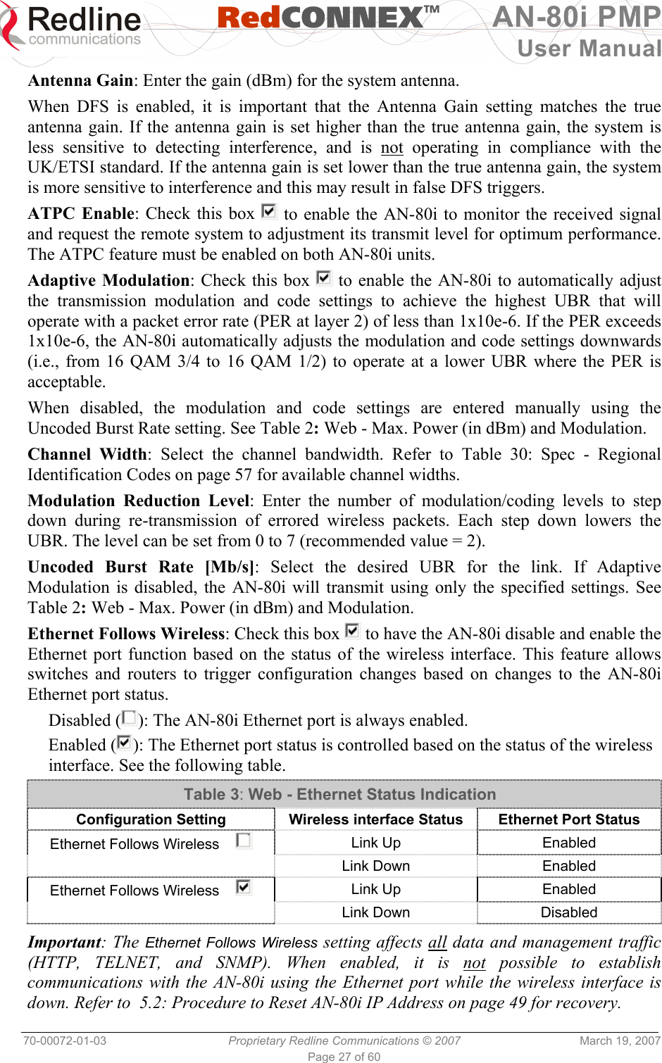   RedCONNEXTM AN-80i PMP User Manual 70-00072-01-03  Proprietary Redline Communications © 2007  March 19, 2007 Page 27 of 60  Antenna Gain: Enter the gain (dBm) for the system antenna. When DFS is enabled, it is important that the Antenna Gain setting matches the true antenna gain. If the antenna gain is set higher than the true antenna gain, the system is less sensitive to detecting interference, and is not operating in compliance with the UK/ETSI standard. If the antenna gain is set lower than the true antenna gain, the system is more sensitive to interference and this may result in false DFS triggers. ATPC Enable: Check this box   to enable the AN-80i to monitor the received signal and request the remote system to adjustment its transmit level for optimum performance. The ATPC feature must be enabled on both AN-80i units. Adaptive Modulation: Check this box   to enable the AN-80i to automatically adjust the transmission modulation and code settings to achieve the highest UBR that will operate with a packet error rate (PER at layer 2) of less than 1x10e-6. If the PER exceeds 1x10e-6, the AN-80i automatically adjusts the modulation and code settings downwards (i.e., from 16 QAM 3/4 to 16 QAM 1/2) to operate at a lower UBR where the PER is acceptable. When disabled, the modulation and code settings are entered manually using the Uncoded Burst Rate setting. See Table 2: Web - Max. Power (in dBm) and Modulation. Channel Width: Select the channel bandwidth. Refer to Table 30: Spec - Regional Identification Codes on page 57 for available channel widths. Modulation Reduction Level: Enter the number of modulation/coding levels to step down during re-transmission of errored wireless packets. Each step down lowers the UBR. The level can be set from 0 to 7 (recommended value = 2). Uncoded Burst Rate [Mb/s]: Select the desired UBR for the link. If Adaptive Modulation is disabled, the AN-80i will transmit using only the specified settings. See Table 2: Web - Max. Power (in dBm) and Modulation.  Ethernet Follows Wireless: Check this box   to have the AN-80i disable and enable the Ethernet port function based on the status of the wireless interface. This feature allows switches and routers to trigger configuration changes based on changes to the AN-80i Ethernet port status. Disabled ( ): The AN-80i Ethernet port is always enabled. Enabled ( ): The Ethernet port status is controlled based on the status of the wireless interface. See the following table. Table 3: Web - Ethernet Status Indication Configuration Setting  Wireless interface Status  Ethernet Port Status Ethernet Follows Wireless      Link Up  Enabled  Link Down Enabled Ethernet Follows Wireless      Link Up  Enabled  Link Down Disabled  Important: The Ethernet Follows Wireless setting affects all data and management traffic (HTTP, TELNET, and SNMP). When enabled, it is not possible to establish communications with the AN-80i using the Ethernet port while the wireless interface is down. Refer to  5.2: Procedure to Reset AN-80i IP Address on page 49 for recovery. 