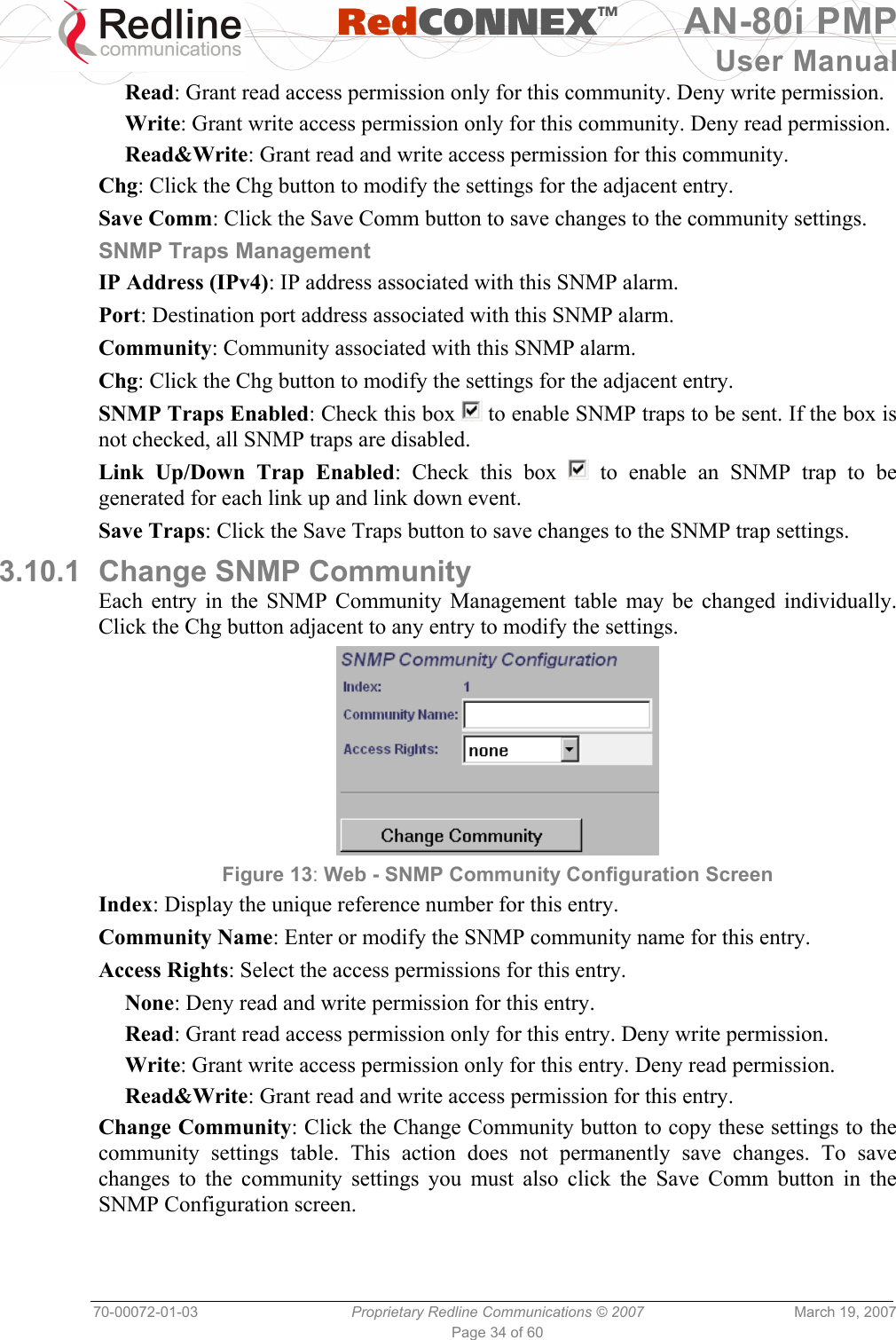   RedCONNEXTM AN-80i PMP User Manual 70-00072-01-03  Proprietary Redline Communications © 2007  March 19, 2007 Page 34 of 60 Read: Grant read access permission only for this community. Deny write permission. Write: Grant write access permission only for this community. Deny read permission. Read&amp;Write: Grant read and write access permission for this community. Chg: Click the Chg button to modify the settings for the adjacent entry. Save Comm: Click the Save Comm button to save changes to the community settings. SNMP Traps Management IP Address (IPv4): IP address associated with this SNMP alarm. Port: Destination port address associated with this SNMP alarm. Community: Community associated with this SNMP alarm. Chg: Click the Chg button to modify the settings for the adjacent entry. SNMP Traps Enabled: Check this box   to enable SNMP traps to be sent. If the box is not checked, all SNMP traps are disabled. Link Up/Down Trap Enabled: Check this box   to enable an SNMP trap to be generated for each link up and link down event. Save Traps: Click the Save Traps button to save changes to the SNMP trap settings. 3.10.1  Change SNMP Community Each entry in the SNMP Community Management table may be changed individually. Click the Chg button adjacent to any entry to modify the settings.  Figure 13: Web - SNMP Community Configuration Screen  Index: Display the unique reference number for this entry. Community Name: Enter or modify the SNMP community name for this entry. Access Rights: Select the access permissions for this entry. None: Deny read and write permission for this entry. Read: Grant read access permission only for this entry. Deny write permission. Write: Grant write access permission only for this entry. Deny read permission. Read&amp;Write: Grant read and write access permission for this entry. Change Community: Click the Change Community button to copy these settings to the community settings table. This action does not permanently save changes. To save changes to the community settings you must also click the Save Comm button in the SNMP Configuration screen. 
