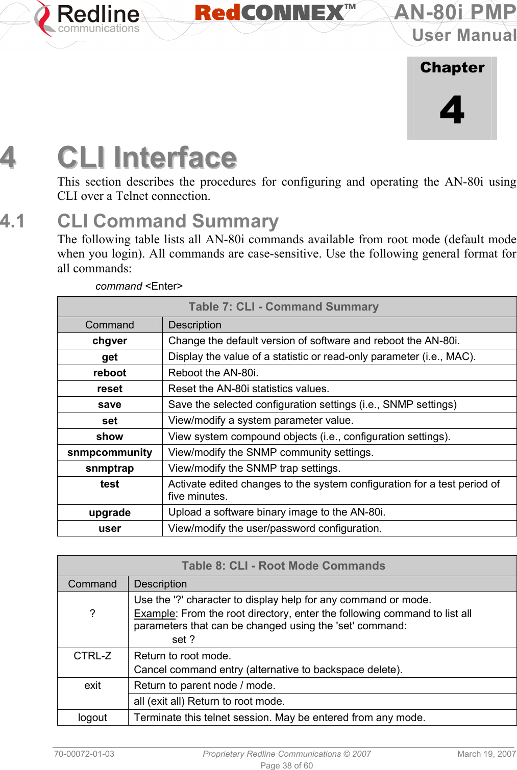   RedCONNEXTM AN-80i PMP User Manual 70-00072-01-03  Proprietary Redline Communications © 2007  March 19, 2007 Page 38 of 60              Chapter 4 44  CCLLII  IInntteerrffaaccee  This section describes the procedures for configuring and operating the AN-80i using CLI over a Telnet connection. 4.1  CLI Command Summary The following table lists all AN-80i commands available from root mode (default mode when you login). All commands are case-sensitive. Use the following general format for all commands:  command &lt;Enter&gt; Table 7: CLI - Command Summary Command  Description chgver  Change the default version of software and reboot the AN-80i. get  Display the value of a statistic or read-only parameter (i.e., MAC).  reboot  Reboot the AN-80i. reset  Reset the AN-80i statistics values. save  Save the selected configuration settings (i.e., SNMP settings) set  View/modify a system parameter value. show  View system compound objects (i.e., configuration settings). snmpcommunity  View/modify the SNMP community settings. snmptrap  View/modify the SNMP trap settings. test  Activate edited changes to the system configuration for a test period of five minutes. upgrade  Upload a software binary image to the AN-80i. user  View/modify the user/password configuration.  Table 8: CLI - Root Mode Commands Command  Description  ? Use the &apos;?&apos; character to display help for any command or mode. Example: From the root directory, enter the following command to list all parameters that can be changed using the &apos;set&apos; command:  set ? CTRL-Z  Return to root mode. Cancel command entry (alternative to backspace delete). Return to parent node / mode. exit  all (exit all) Return to root mode. logout  Terminate this telnet session. May be entered from any mode. 
