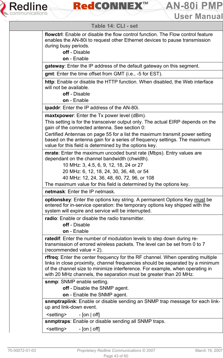   RedCONNEXTM AN-80i PMP User Manual 70-00072-01-03  Proprietary Redline Communications © 2007  March 19, 2007 Page 43 of 60 Table 14: CLI - set  flowctrl: Enable or disable the flow control function. The Flow control feature enables the AN-80i to request other Ethernet devices to pause transmission during busy periods.  off - Disable  on - Enable  gateway: Enter the IP address of the default gateway on this segment.  gmt: Enter the time offset from GMT (i.e., -5 for EST).  http: Enable or disable the HTTP function. When disabled, the Web interface will not be available.  off - Disable  on - Enable  ipaddr: Enter the IP address of the AN-80i.  maxtxpower: Enter the Tx power level (dBm). This setting is for the transceiver output only. The actual EIRP depends on the gain of the connected antenna. See section 0:  Certified Antennas on page 55 for a list the maximum transmit power setting based on the antenna gain for a series of frequency settings. The maximum value for this field is determined by the options key.  mrate: Enter the maximum uncoded burst rate (Mbps). Entry values are dependant on the channel bandwidth (chwidth).  10 MHz: 3, 4.5, 6, 9, 12, 18, 24 or 27   20 MHz: 6, 12, 18, 24, 30, 36, 48, or 54   40 MHz: 12, 24, 36, 48, 60, 72, 96, or 108  The maximum value for this field is determined by the options key.  netmask: Enter the IP netmask.  optionskey: Enter the options key string. A permanent Options Key must be entered for in-service operation: the temporary options key shipped with the system will expire and service will be interrupted.  radio: Enable or disable the radio transmitter.  off - Disable  on - Enable  ratedif: Enter the number of modulation levels to step down during re-transmission of errored wireless packets. The level can be set from 0 to 7 (recommended value = 2).  rffreq: Enter the center frequency for the RF channel. When operating multiple links in close proximity, channel frequencies should be separated by a minimum of the channel size to minimize interference. For example, when operating in with 20 MHz channels, the separation must be greater than 20 MHz.  snmp: SNMP enable setting.  off - Disable the SNMP agent.  on - Enable the SNMP agent.  snmptraplink: Enable or disable sending an SNMP trap message for each link-up and link-down event.  &lt;setting&gt;         - [on | off]  snmptraps: Enable or disable sending all SNMP traps.  &lt;setting&gt;         - [on | off] 