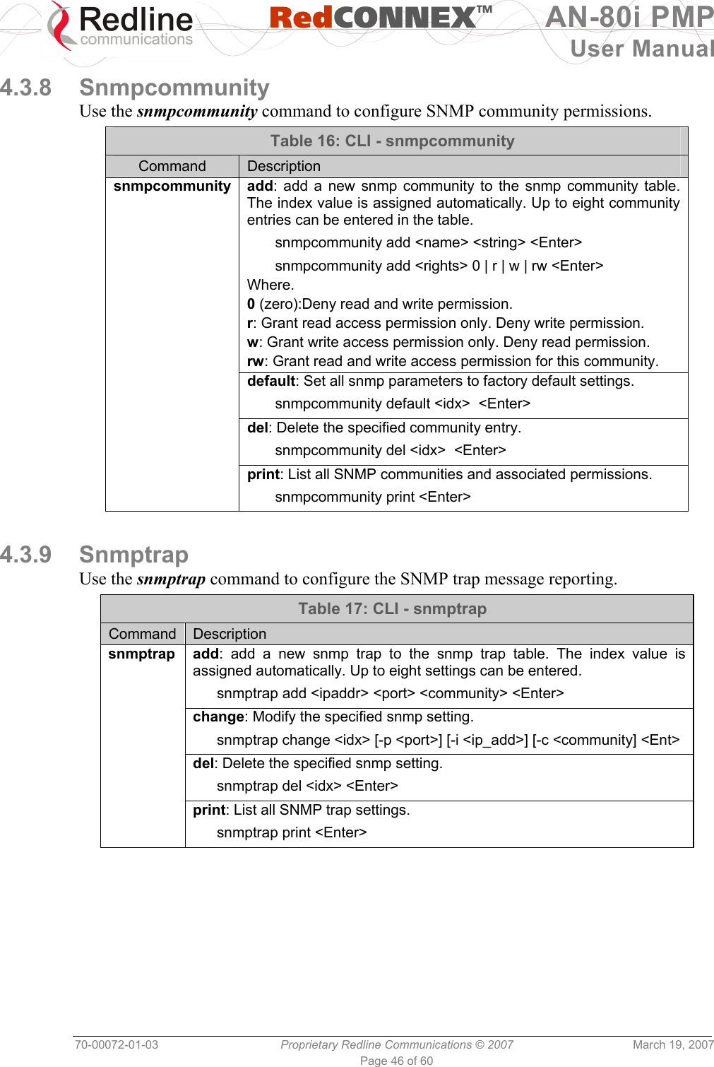   RedCONNEXTM AN-80i PMP User Manual 70-00072-01-03  Proprietary Redline Communications © 2007  March 19, 2007 Page 46 of 60  4.3.8 Snmpcommunity Use the snmpcommunity command to configure SNMP community permissions. Table 16: CLI - snmpcommunity Command  Description snmpcommunity add: add a new snmp community to the snmp community table. The index value is assigned automatically. Up to eight community entries can be entered in the table.   snmpcommunity add &lt;name&gt; &lt;string&gt; &lt;Enter&gt;   snmpcommunity add &lt;rights&gt; 0 | r | w | rw &lt;Enter&gt; Where. 0 (zero):Deny read and write permission. r: Grant read access permission only. Deny write permission. w: Grant write access permission only. Deny read permission. rw: Grant read and write access permission for this community.  default: Set all snmp parameters to factory default settings.   snmpcommunity default &lt;idx&gt;  &lt;Enter&gt;  del: Delete the specified community entry.   snmpcommunity del &lt;idx&gt;  &lt;Enter&gt;  print: List all SNMP communities and associated permissions.   snmpcommunity print &lt;Enter&gt;  4.3.9 Snmptrap Use the snmptrap command to configure the SNMP trap message reporting. Table 17: CLI - snmptrap Command  Description snmptrap add: add a new snmp trap to the snmp trap table. The index value is assigned automatically. Up to eight settings can be entered.   snmptrap add &lt;ipaddr&gt; &lt;port&gt; &lt;community&gt; &lt;Enter&gt;  change: Modify the specified snmp setting.   snmptrap change &lt;idx&gt; [-p &lt;port&gt;] [-i &lt;ip_add&gt;] [-c &lt;community] &lt;Ent&gt;  del: Delete the specified snmp setting.    snmptrap del &lt;idx&gt; &lt;Enter&gt;  print: List all SNMP trap settings.    snmptrap print &lt;Enter&gt;   