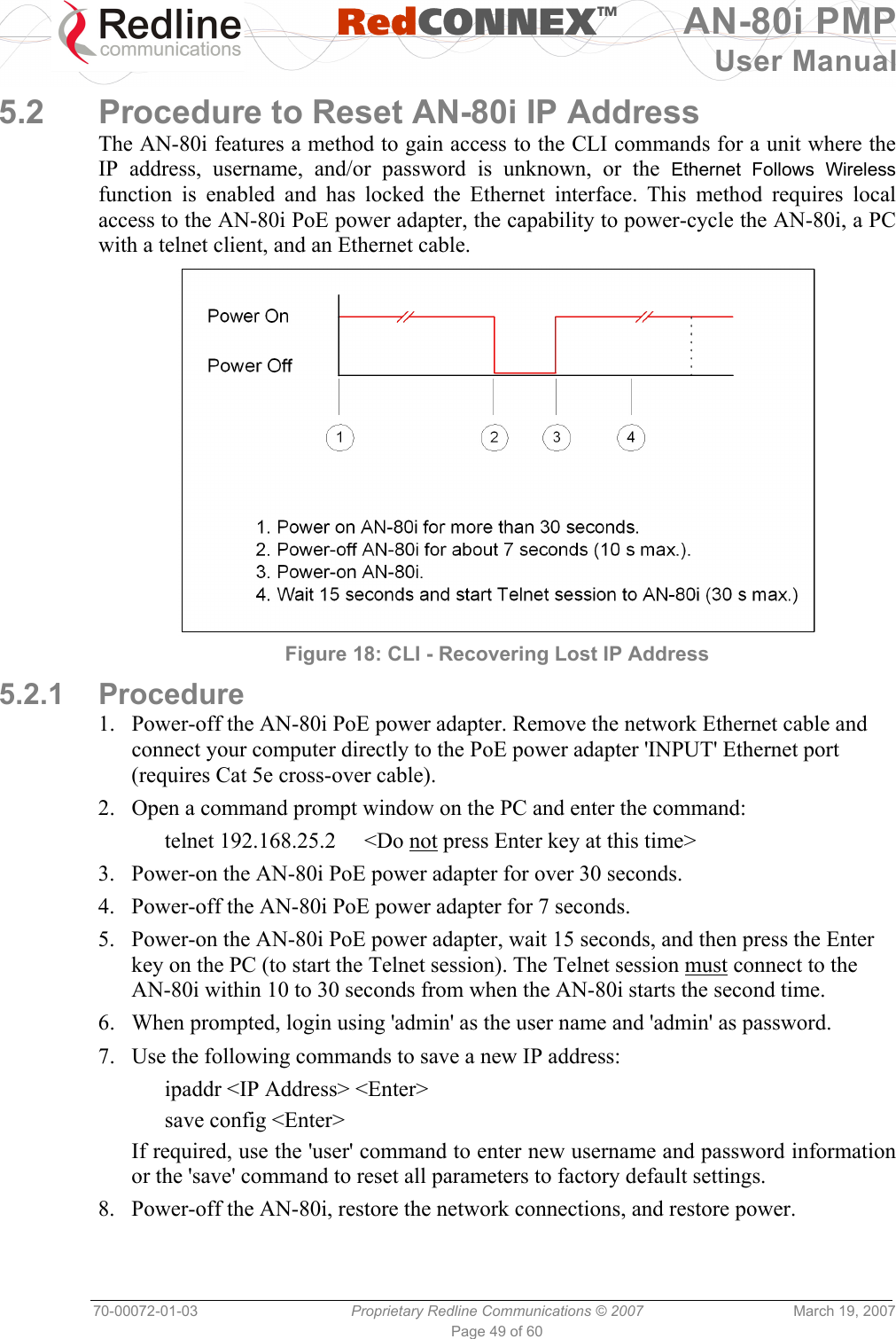   RedCONNEXTM AN-80i PMP User Manual 70-00072-01-03  Proprietary Redline Communications © 2007  March 19, 2007 Page 49 of 60  5.2  Procedure to Reset AN-80i IP Address The AN-80i features a method to gain access to the CLI commands for a unit where the IP address, username, and/or password is unknown, or the Ethernet Follows Wireless function is enabled and has locked the Ethernet interface. This method requires local access to the AN-80i PoE power adapter, the capability to power-cycle the AN-80i, a PC with a telnet client, and an Ethernet cable.   Figure 18: CLI - Recovering Lost IP Address 5.2.1 Procedure 1.  Power-off the AN-80i PoE power adapter. Remove the network Ethernet cable and connect your computer directly to the PoE power adapter &apos;INPUT&apos; Ethernet port (requires Cat 5e cross-over cable). 2.  Open a command prompt window on the PC and enter the command:   telnet 192.168.25.2  &lt;Do not press Enter key at this time&gt; 3.  Power-on the AN-80i PoE power adapter for over 30 seconds. 4.  Power-off the AN-80i PoE power adapter for 7 seconds. 5.  Power-on the AN-80i PoE power adapter, wait 15 seconds, and then press the Enter key on the PC (to start the Telnet session). The Telnet session must connect to the AN-80i within 10 to 30 seconds from when the AN-80i starts the second time. 6.  When prompted, login using &apos;admin&apos; as the user name and &apos;admin&apos; as password. 7.  Use the following commands to save a new IP address:   ipaddr &lt;IP Address&gt; &lt;Enter&gt;  save config &lt;Enter&gt; If required, use the &apos;user&apos; command to enter new username and password information or the &apos;save&apos; command to reset all parameters to factory default settings. 8.  Power-off the AN-80i, restore the network connections, and restore power. 