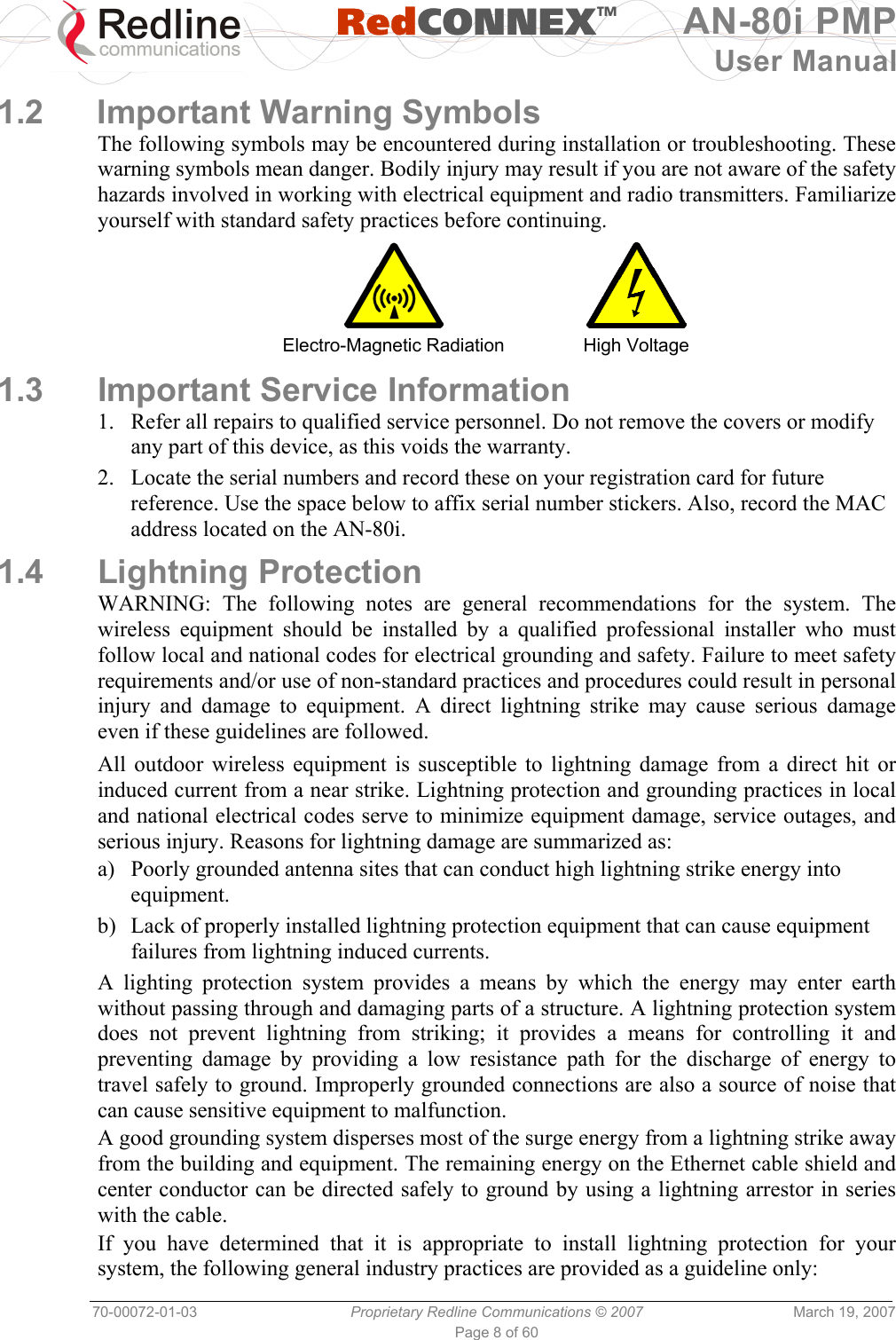   RedCONNEXTM AN-80i PMP User Manual 70-00072-01-03  Proprietary Redline Communications © 2007  March 19, 2007 Page 8 of 60  1.2 Important Warning Symbols The following symbols may be encountered during installation or troubleshooting. These warning symbols mean danger. Bodily injury may result if you are not aware of the safety hazards involved in working with electrical equipment and radio transmitters. Familiarize yourself with standard safety practices before continuing.   Electro-Magnetic Radiation  High Voltage 1.3  Important Service Information 1.  Refer all repairs to qualified service personnel. Do not remove the covers or modify any part of this device, as this voids the warranty. 2.  Locate the serial numbers and record these on your registration card for future reference. Use the space below to affix serial number stickers. Also, record the MAC address located on the AN-80i. 1.4 Lightning Protection WARNING: The following notes are general recommendations for the system. The wireless equipment should be installed by a qualified professional installer who must follow local and national codes for electrical grounding and safety. Failure to meet safety requirements and/or use of non-standard practices and procedures could result in personal injury and damage to equipment. A direct lightning strike may cause serious damage even if these guidelines are followed. All outdoor wireless equipment is susceptible to lightning damage from a direct hit or induced current from a near strike. Lightning protection and grounding practices in local and national electrical codes serve to minimize equipment damage, service outages, and serious injury. Reasons for lightning damage are summarized as: a)  Poorly grounded antenna sites that can conduct high lightning strike energy into equipment. b)  Lack of properly installed lightning protection equipment that can cause equipment failures from lightning induced currents. A lighting protection system provides a means by which the energy may enter earth without passing through and damaging parts of a structure. A lightning protection system does not prevent lightning from striking; it provides a means for controlling it and preventing damage by providing a low resistance path for the discharge of energy to travel safely to ground. Improperly grounded connections are also a source of noise that can cause sensitive equipment to malfunction. A good grounding system disperses most of the surge energy from a lightning strike away from the building and equipment. The remaining energy on the Ethernet cable shield and center conductor can be directed safely to ground by using a lightning arrestor in series with the cable. If you have determined that it is appropriate to install lightning protection for your system, the following general industry practices are provided as a guideline only: 