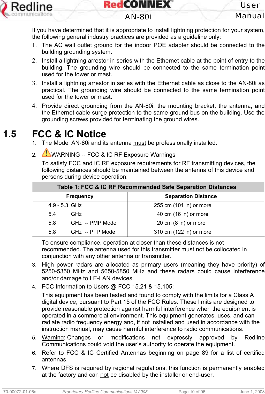   User  AN-80i Manual  70-00072-01-06a  Proprietary Redline Communications © 2008  Page 10 of 96  June 1, 2008 If you have determined that it is appropriate to install lightning protection for your system, the following general industry practices are provided as a guideline only: 1.  The AC wall outlet ground for the indoor POE adapter should be connected to the building grounding system. 2.  Install a lightning arrestor in series with the Ethernet cable at the point of entry to the building. The grounding wire should be connected to the same termination point used for the tower or mast. 3.  Install a lightning arrestor in series with the Ethernet cable as close to the AN-80i as practical. The grounding wire should be connected to the same termination point used for the tower or mast. 4.  Provide direct grounding from the AN-80i, the mounting bracket, the antenna, and the Ethernet cable surge protection to the same ground bus on the building. Use the grounding screws provided for terminating the ground wires.  1.5  FCC &amp; IC Notice 1.  The Model AN-80i and its antenna must be professionally installed. 2.  WARNING -- FCC &amp; IC RF Exposure Warnings To satisfy FCC and IC RF exposure requirements for RF transmitting devices, the following distances should be maintained between the antenna of this device and persons during device operation: Table 1: FCC &amp; IC RF Recommended Safe Separation Distances  Frequency  Separation Distance   4.9 - 5.3  GHz  255 cm (101 in) or more   5.4  GHz  40 cm (16 in) or more   5.8  GHz  -- PMP Mode  20 cm (8 in) or more   5.8  GHz  -- PTP Mode  310 cm (122 in) or more  To ensure compliance, operation at closer than these distances is not recommended. The antenna used for this transmitter must not be collocated in conjunction with any other antenna or transmitter. 3.  High power radars are allocated as primary users (meaning they have priority) of 5250-5350 MHz and 5650-5850 MHz and these radars could cause interference and/or damage to LE-LAN devices. 4.  FCC Information to Users @ FCC 15.21 &amp; 15.105: This equipment has been tested and found to comply with the limits for a Class A digital device, pursuant to Part 15 of the FCC Rules. These limits are designed to provide reasonable protection against harmful interference when the equipment is operated in a commercial environment. This equipment generates, uses, and can radiate radio frequency energy and, if not installed and used in accordance with the instruction manual, may cause harmful interference to radio communications. 5.  Warning: Changes or modifications not expressly approved by Redline Communications could void the user’s authority to operate the equipment. 6.  Refer to FCC &amp; IC Certified Antennas beginning on page 89 for a list of certified antennas. 7.  Where DFS is required by regional regulations, this function is permanently enabled at the factory and can not be disabled by the installer or end-user. 