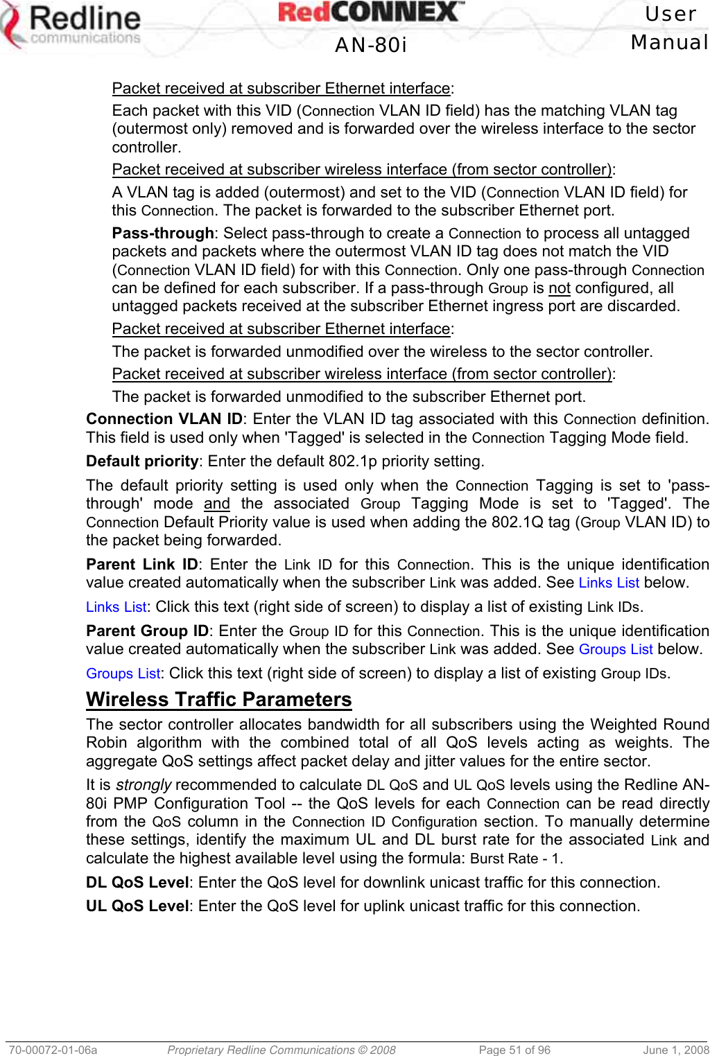   User  AN-80i Manual  70-00072-01-06a  Proprietary Redline Communications © 2008  Page 51 of 96  June 1, 2008  Packet received at subscriber Ethernet interface: Each packet with this VID (Connection VLAN ID field) has the matching VLAN tag (outermost only) removed and is forwarded over the wireless interface to the sector controller.  Packet received at subscriber wireless interface (from sector controller): A VLAN tag is added (outermost) and set to the VID (Connection VLAN ID field) for this Connection. The packet is forwarded to the subscriber Ethernet port.  Pass-through: Select pass-through to create a Connection to process all untagged packets and packets where the outermost VLAN ID tag does not match the VID (Connection VLAN ID field) for with this Connection. Only one pass-through Connection can be defined for each subscriber. If a pass-through Group is not configured, all untagged packets received at the subscriber Ethernet ingress port are discarded. Packet received at subscriber Ethernet interface: The packet is forwarded unmodified over the wireless to the sector controller. Packet received at subscriber wireless interface (from sector controller): The packet is forwarded unmodified to the subscriber Ethernet port.  Connection VLAN ID: Enter the VLAN ID tag associated with this Connection definition. This field is used only when &apos;Tagged&apos; is selected in the Connection Tagging Mode field.  Default priority: Enter the default 802.1p priority setting. The default priority setting is used only when the Connection Tagging is set to &apos;pass-through&apos; mode and the associated Group Tagging Mode is set to &apos;Tagged&apos;. The Connection Default Priority value is used when adding the 802.1Q tag (Group VLAN ID) to the packet being forwarded. Parent Link ID: Enter the Link ID for this Connection. This is the unique identification value created automatically when the subscriber Link was added. See Links List below. Links List: Click this text (right side of screen) to display a list of existing Link IDs. Parent Group ID: Enter the Group ID for this Connection. This is the unique identification value created automatically when the subscriber Link was added. See Groups List below. Groups List: Click this text (right side of screen) to display a list of existing Group IDs. Wireless Traffic Parameters The sector controller allocates bandwidth for all subscribers using the Weighted Round Robin algorithm with the combined total of all QoS levels acting as weights. The aggregate QoS settings affect packet delay and jitter values for the entire sector.  It is strongly recommended to calculate DL QoS and UL QoS levels using the Redline AN-80i PMP Configuration Tool -- the QoS levels for each Connection can be read directly from the QoS column in the Connection ID Configuration section. To manually determine these settings, identify the maximum UL and DL burst rate for the associated Link and calculate the highest available level using the formula: Burst Rate - 1. DL QoS Level: Enter the QoS level for downlink unicast traffic for this connection.  UL QoS Level: Enter the QoS level for uplink unicast traffic for this connection. 
