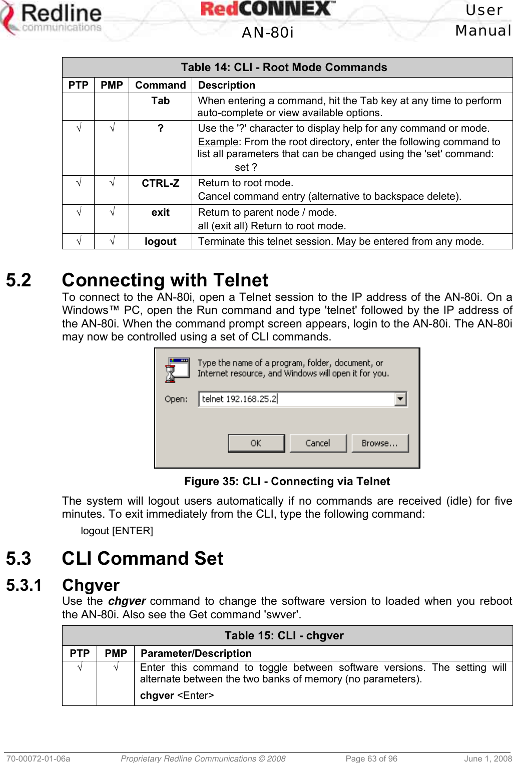   User  AN-80i Manual  70-00072-01-06a  Proprietary Redline Communications © 2008  Page 63 of 96  June 1, 2008  Table 14: CLI - Root Mode Commands PTP PMP Command Description    Tab  When entering a command, hit the Tab key at any time to perform auto-complete or view available options. √ √ ?  Use the &apos;?&apos; character to display help for any command or mode. Example: From the root directory, enter the following command to list all parameters that can be changed using the &apos;set&apos; command:  set ? √ √ CTRL-Z  Return to root mode. Cancel command entry (alternative to backspace delete). √ √ exit  Return to parent node / mode. all (exit all) Return to root mode. √ √ logout  Terminate this telnet session. May be entered from any mode.  5.2  Connecting with Telnet To connect to the AN-80i, open a Telnet session to the IP address of the AN-80i. On a Windows™ PC, open the Run command and type &apos;telnet&apos; followed by the IP address of the AN-80i. When the command prompt screen appears, login to the AN-80i. The AN-80i may now be controlled using a set of CLI commands.  Figure 35: CLI - Connecting via Telnet The system will logout users automatically if no commands are received (idle) for five minutes. To exit immediately from the CLI, type the following command: logout [ENTER]  5.3  CLI Command Set 5.3.1 Chgver Use the chgver command to change the software version to loaded when you reboot the AN-80i. Also see the Get command &apos;swver&apos;. Table 15: CLI - chgver PTP PMP Parameter/Description √ √  Enter this command to toggle between software versions. The setting will alternate between the two banks of memory (no parameters). chgver &lt;Enter&gt;  