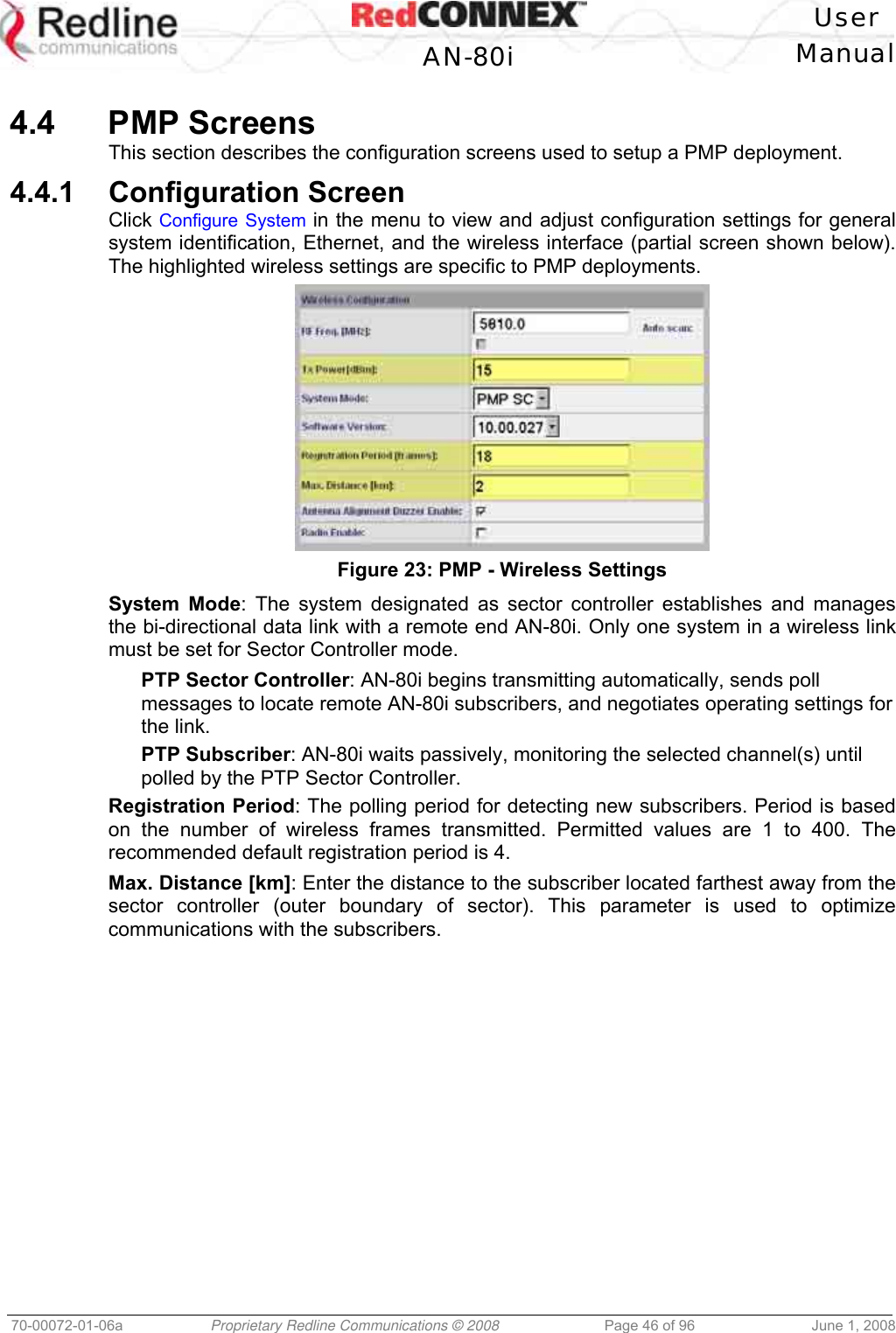   User  AN-80i Manual  70-00072-01-06a  Proprietary Redline Communications © 2008  Page 46 of 96  June 1, 2008  4.4 PMP Screens This section describes the configuration screens used to setup a PMP deployment. 4.4.1 Configuration Screen Click Configure System in the menu to view and adjust configuration settings for general system identification, Ethernet, and the wireless interface (partial screen shown below). The highlighted wireless settings are specific to PMP deployments.  Figure 23: PMP - Wireless Settings System Mode: The system designated as sector controller establishes and manages the bi-directional data link with a remote end AN-80i. Only one system in a wireless link must be set for Sector Controller mode. PTP Sector Controller: AN-80i begins transmitting automatically, sends poll messages to locate remote AN-80i subscribers, and negotiates operating settings for the link. PTP Subscriber: AN-80i waits passively, monitoring the selected channel(s) until polled by the PTP Sector Controller. Registration Period: The polling period for detecting new subscribers. Period is based on the number of wireless frames transmitted. Permitted values are 1 to 400. The recommended default registration period is 4. Max. Distance [km]: Enter the distance to the subscriber located farthest away from the sector controller (outer boundary of sector). This parameter is used to optimize communications with the subscribers. 