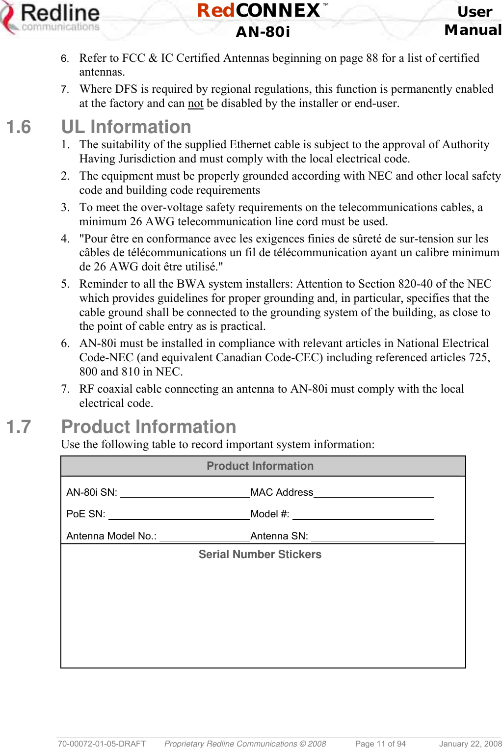  RedCONNEX™    User  AN-80i Manual  70-00072-01-05-DRAFT  Proprietary Redline Communications © 2008  Page 11 of 94  January 22, 2008 6.  Refer to FCC &amp; IC Certified Antennas beginning on page 88 for a list of certified antennas. 7.  Where DFS is required by regional regulations, this function is permanently enabled at the factory and can not be disabled by the installer or end-user. 1.6 UL Information 1.  The suitability of the supplied Ethernet cable is subject to the approval of Authority Having Jurisdiction and must comply with the local electrical code. 2.  The equipment must be properly grounded according with NEC and other local safety code and building code requirements 3.  To meet the over-voltage safety requirements on the telecommunications cables, a minimum 26 AWG telecommunication line cord must be used. 4.  &quot;Pour être en conformance avec les exigences finies de sûreté de sur-tension sur les câbles de télécommunications un fil de télécommunication ayant un calibre minimum de 26 AWG doit être utilisé.&quot; 5.  Reminder to all the BWA system installers: Attention to Section 820-40 of the NEC which provides guidelines for proper grounding and, in particular, specifies that the cable ground shall be connected to the grounding system of the building, as close to the point of cable entry as is practical. 6.  AN-80i must be installed in compliance with relevant articles in National Electrical Code-NEC (and equivalent Canadian Code-CEC) including referenced articles 725, 800 and 810 in NEC. 7.  RF coaxial cable connecting an antenna to AN-80i must comply with the local electrical code. 1.7 Product Information Use the following table to record important system information: Product Information  AN-80i SN:         MAC Address      PoE SN:         Model #:           Antenna Model No.:       Antenna SN:      Serial Number Stickers         