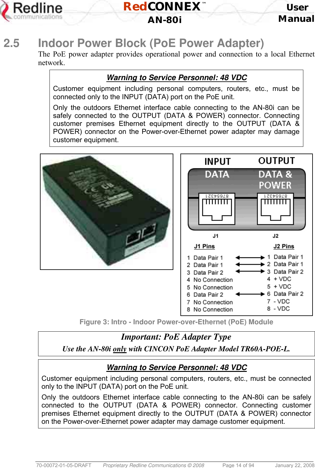  RedCONNEX™    User  AN-80i Manual  70-00072-01-05-DRAFT  Proprietary Redline Communications © 2008  Page 14 of 94  January 22, 2008  2.5  Indoor Power Block (PoE Power Adapter) The PoE power adapter provides operational power and connection to a local Ethernet network.  Warning to Service Personnel: 48 VDC Customer equipment including personal computers, routers, etc., must be connected only to the INPUT (DATA) port on the PoE unit.  Only the outdoors Ethernet interface cable connecting to the AN-80i can be safely connected to the OUTPUT (DATA &amp; POWER) connector. Connecting customer premises Ethernet equipment directly to the OUTPUT (DATA &amp; POWER) connector on the Power-over-Ethernet power adapter may damage customer equipment.   Figure 3: Intro - Indoor Power-over-Ethernet (PoE) Module  Important: PoE Adapter Type Use the AN-80i only with CINCON PoE Adapter Model TR60A-POE-L.   Warning to Service Personnel: 48 VDC Customer equipment including personal computers, routers, etc., must be connected only to the INPUT (DATA) port on the PoE unit.  Only the outdoors Ethernet interface cable connecting to the AN-80i can be safely connected to the OUTPUT (DATA &amp; POWER) connector. Connecting customer premises Ethernet equipment directly to the OUTPUT (DATA &amp; POWER) connector on the Power-over-Ethernet power adapter may damage customer equipment.  