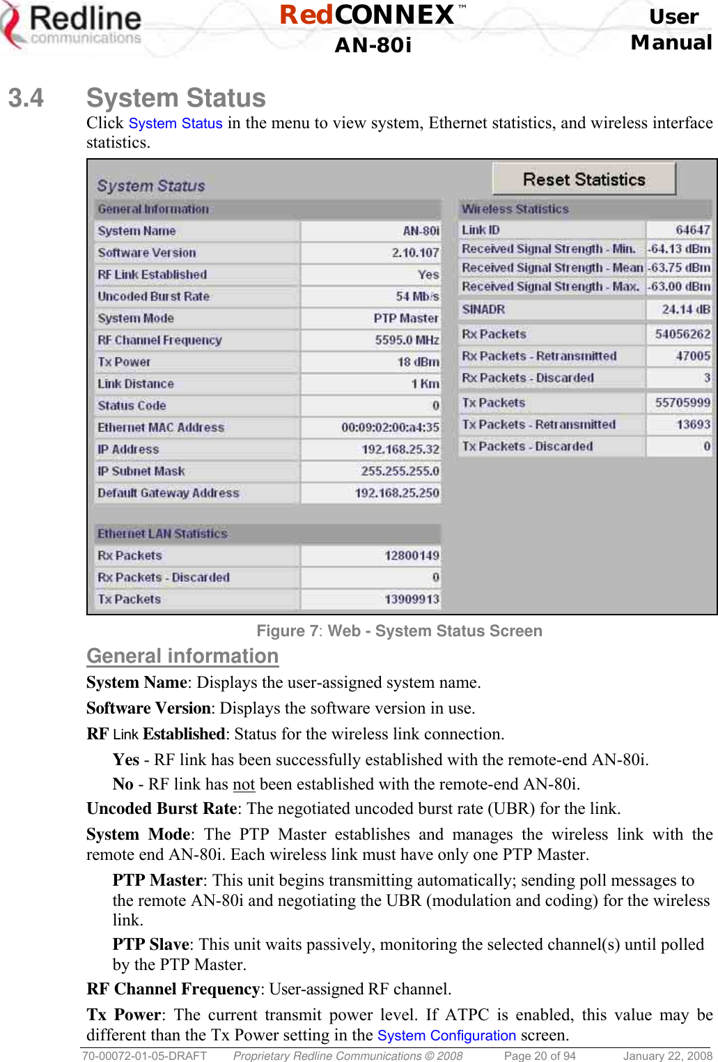  RedCONNEX™    User  AN-80i Manual  70-00072-01-05-DRAFT  Proprietary Redline Communications © 2008  Page 20 of 94  January 22, 2008  3.4 System Status Click System Status in the menu to view system, Ethernet statistics, and wireless interface statistics.  Figure 7: Web - System Status Screen General information System Name: Displays the user-assigned system name. Software Version: Displays the software version in use. RF Link Established: Status for the wireless link connection. Yes - RF link has been successfully established with the remote-end AN-80i. No - RF link has not been established with the remote-end AN-80i. Uncoded Burst Rate: The negotiated uncoded burst rate (UBR) for the link. System Mode: The PTP Master establishes and manages the wireless link with the remote end AN-80i. Each wireless link must have only one PTP Master. PTP Master: This unit begins transmitting automatically; sending poll messages to the remote AN-80i and negotiating the UBR (modulation and coding) for the wireless link. PTP Slave: This unit waits passively, monitoring the selected channel(s) until polled by the PTP Master. RF Channel Frequency: User-assigned RF channel. Tx Power: The current transmit power level. If ATPC is enabled, this value may be different than the Tx Power setting in the System Configuration screen. 