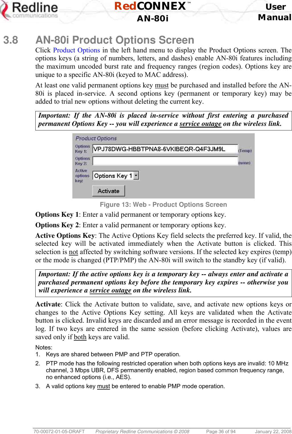  RedCONNEX™    User  AN-80i Manual  70-00072-01-05-DRAFT  Proprietary Redline Communications © 2008  Page 36 of 94  January 22, 2008  3.8  AN-80i Product Options Screen Click Product Options in the left hand menu to display the Product Options screen. The options keys (a string of numbers, letters, and dashes) enable AN-80i features including the maximum uncoded burst rate and frequency ranges (region codes). Options key are unique to a specific AN-80i (keyed to MAC address). At least one valid permanent options key must be purchased and installed before the AN-80i is placed in-service. A second options key (permanent or temporary key) may be added to trial new options without deleting the current key.  Important: If the AN-80i is placed in-service without first entering a purchased permanent Options Key -- you will experience a service outage on the wireless link.   Figure 13: Web - Product Options Screen Options Key 1: Enter a valid permanent or temporary options key.  Options Key 2: Enter a valid permanent or temporary options key. Active Options Key: The Active Options Key field selects the preferred key. If valid, the selected key will be activated immediately when the Activate button is clicked. This selection is not affected by switching software versions. If the selected key expires (temp) or the mode is changed (PTP/PMP) the AN-80i will switch to the standby key (if valid).  Important: If the active options key is a temporary key -- always enter and activate a purchased permanent options key before the temporary key expires -- otherwise you will experience a service outage on the wireless link.  Activate: Click the Activate button to validate, save, and activate new options keys or changes to the Active Options Key setting. All keys are validated when the Activate button is clicked. Invalid keys are discarded and an error message is recorded in the event log. If two keys are entered in the same session (before clicking Activate), values are saved only if both keys are valid.  Notes: 1.  Keys are shared between PMP and PTP operation. 2.  PTP mode has the following restricted operation when both options keys are invalid: 10 MHz channel, 3 Mbps UBR, DFS permanently enabled, region based common frequency range, no enhanced options (i.e., AES). 3.  A valid options key must be entered to enable PMP mode operation. 