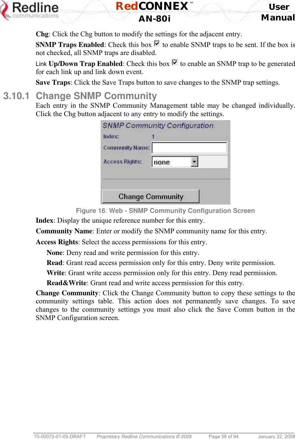  RedCONNEX™    User  AN-80i Manual  70-00072-01-05-DRAFT  Proprietary Redline Communications © 2008  Page 39 of 94  January 22, 2008 Chg: Click the Chg button to modify the settings for the adjacent entry. SNMP Traps Enabled: Check this box   to enable SNMP traps to be sent. If the box is not checked, all SNMP traps are disabled. Link Up/Down Trap Enabled: Check this box   to enable an SNMP trap to be generated for each link up and link down event. Save Traps: Click the Save Traps button to save changes to the SNMP trap settings. 3.10.1  Change SNMP Community Each entry in the SNMP Community Management table may be changed individually. Click the Chg button adjacent to any entry to modify the settings.  Figure 16: Web - SNMP Community Configuration Screen  Index: Display the unique reference number for this entry. Community Name: Enter or modify the SNMP community name for this entry. Access Rights: Select the access permissions for this entry. None: Deny read and write permission for this entry. Read: Grant read access permission only for this entry. Deny write permission. Write: Grant write access permission only for this entry. Deny read permission. Read&amp;Write: Grant read and write access permission for this entry. Change Community: Click the Change Community button to copy these settings to the community settings table. This action does not permanently save changes. To save changes to the community settings you must also click the Save Comm button in the SNMP Configuration screen. 