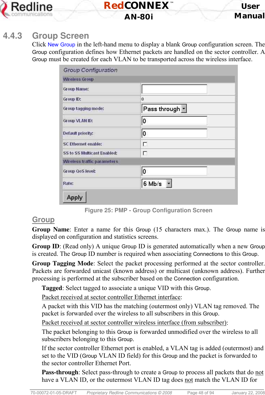  RedCONNEX™    User  AN-80i Manual  70-00072-01-05-DRAFT  Proprietary Redline Communications © 2008  Page 48 of 94  January 22, 2008  4.4.3 Group Screen Click New Group in the left-hand menu to display a blank Group configuration screen. The Group configuration defines how Ethernet packets are handled on the sector controller. A Group must be created for each VLAN to be transported across the wireless interface.  Figure 25: PMP - Group Configuration Screen  Group Group Name: Enter a name for this Group (15 characters max.). The Group name is displayed on configuration and statistics screens. Group ID: (Read only) A unique Group ID is generated automatically when a new Group is created. The Group ID number is required when associating Connections to this Group. Group Tagging Mode: Select the packet processing performed at the sector controller. Packets are forwarded unicast (known address) or multicast (unknown address). Further processing is performed at the subscriber based on the Connection configuration. Tagged: Select tagged to associate a unique VID with this Group. Packet received at sector controller Ethernet interface: A packet with this VID has the matching (outermost only) VLAN tag removed. The packet is forwarded over the wireless to all subscribers in this Group. Packet received at sector controller wireless interface (from subscriber): The packet belonging to this Group is forwarded unmodified over the wireless to all subscribers belonging to this Group.  If the sector controller Ethernet port is enabled, a VLAN tag is added (outermost) and set to the VID (Group VLAN ID field) for this Group and the packet is forwarded to the sector controller Ethernet Port. Pass-through: Select pass-through to create a Group to process all packets that do not have a VLAN ID, or the outermost VLAN ID tag does not match the VLAN ID for 