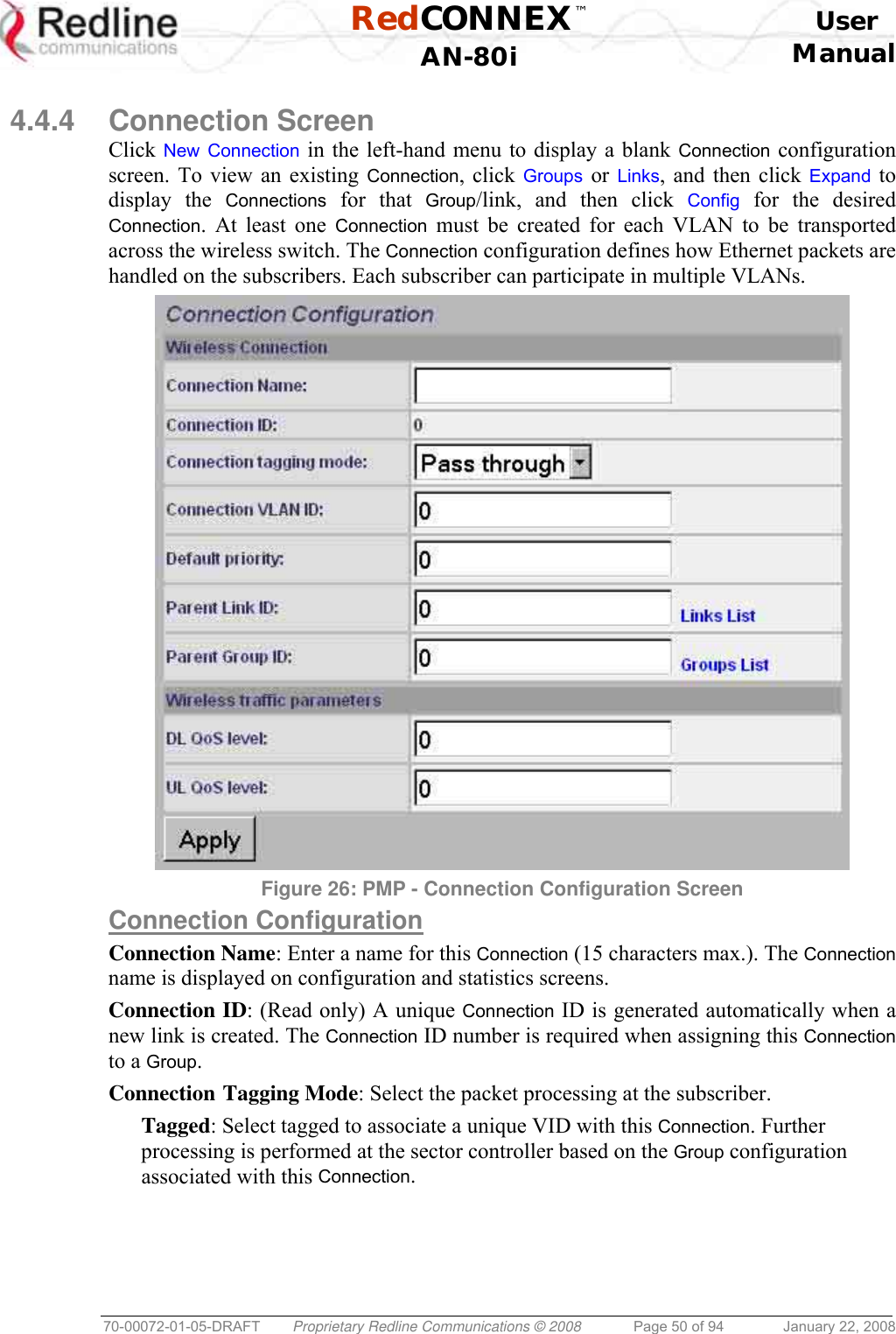 RedCONNEX™    User  AN-80i Manual  70-00072-01-05-DRAFT  Proprietary Redline Communications © 2008  Page 50 of 94  January 22, 2008  4.4.4 Connection Screen Click New Connection in the left-hand menu to display a blank Connection configuration screen. To view an existing Connection, click Groups or  Links, and then click Expand to display the Connections for that Group/link, and then click Config for the desired Connection. At least one Connection must be created for each VLAN to be transported across the wireless switch. The Connection configuration defines how Ethernet packets are handled on the subscribers. Each subscriber can participate in multiple VLANs.  Figure 26: PMP - Connection Configuration Screen  Connection Configuration Connection Name: Enter a name for this Connection (15 characters max.). The Connection name is displayed on configuration and statistics screens. Connection ID: (Read only) A unique Connection ID is generated automatically when a new link is created. The Connection ID number is required when assigning this Connection to a Group. Connection Tagging Mode: Select the packet processing at the subscriber. Tagged: Select tagged to associate a unique VID with this Connection. Further processing is performed at the sector controller based on the Group configuration associated with this Connection. 