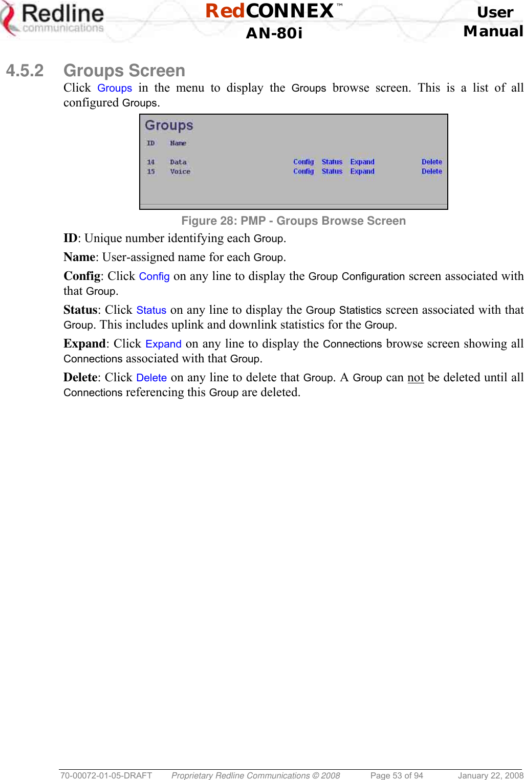  RedCONNEX™    User  AN-80i Manual  70-00072-01-05-DRAFT  Proprietary Redline Communications © 2008  Page 53 of 94  January 22, 2008  4.5.2 Groups Screen Click  Groups in the menu to display the Groups browse screen. This is a list of all configured Groups.  Figure 28: PMP - Groups Browse Screen ID: Unique number identifying each Group. Name: User-assigned name for each Group. Config: Click Config on any line to display the Group Configuration screen associated with that Group. Status: Click Status on any line to display the Group Statistics screen associated with that Group. This includes uplink and downlink statistics for the Group. Expand: Click Expand on any line to display the Connections browse screen showing all Connections associated with that Group. Delete: Click Delete on any line to delete that Group. A Group can not be deleted until all Connections referencing this Group are deleted. 