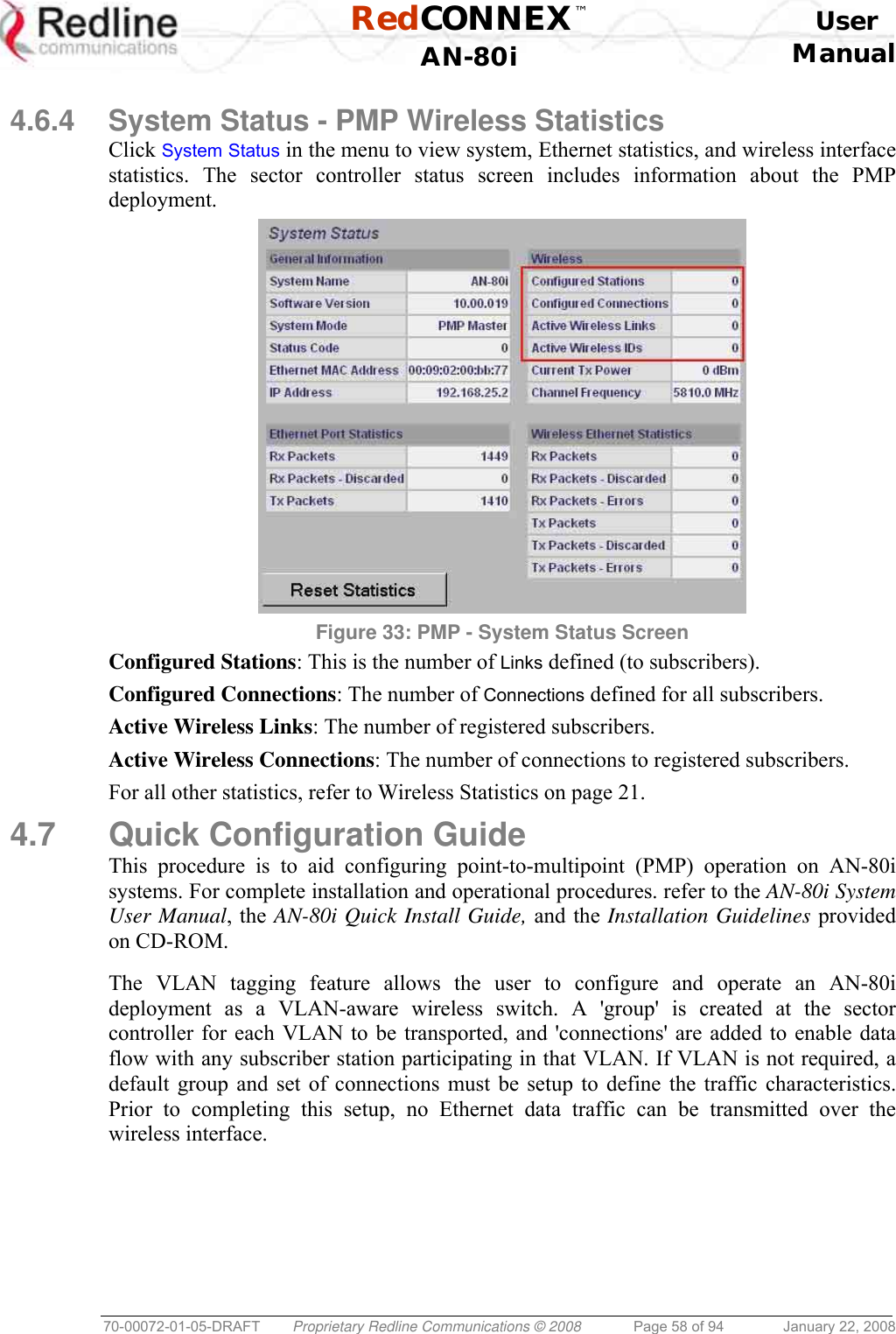  RedCONNEX™    User  AN-80i Manual  70-00072-01-05-DRAFT  Proprietary Redline Communications © 2008  Page 58 of 94  January 22, 2008  4.6.4  System Status - PMP Wireless Statistics Click System Status in the menu to view system, Ethernet statistics, and wireless interface statistics. The sector controller status screen includes information about the PMP deployment.  Figure 33: PMP - System Status Screen Configured Stations: This is the number of Links defined (to subscribers). Configured Connections: The number of Connections defined for all subscribers. Active Wireless Links: The number of registered subscribers. Active Wireless Connections: The number of connections to registered subscribers. For all other statistics, refer to Wireless Statistics on page 21.  4.7 Quick Configuration Guide This procedure is to aid configuring point-to-multipoint (PMP) operation on AN-80i systems. For complete installation and operational procedures. refer to the AN-80i System User Manual, the AN-80i Quick Install Guide, and the Installation Guidelines provided on CD-ROM.  The VLAN tagging feature allows the user to configure and operate an AN-80i deployment as a VLAN-aware wireless switch. A &apos;group&apos; is created at the sector controller for each VLAN to be transported, and &apos;connections&apos; are added to enable data flow with any subscriber station participating in that VLAN. If VLAN is not required, a default group and set of connections must be setup to define the traffic characteristics. Prior to completing this setup, no Ethernet data traffic can be transmitted over the wireless interface.  