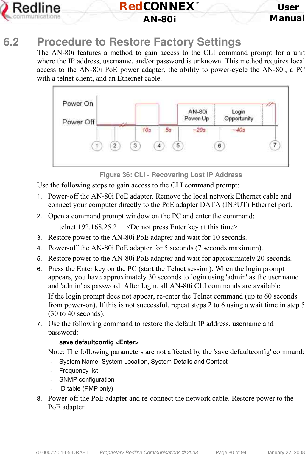  RedCONNEX™    User  AN-80i Manual  70-00072-01-05-DRAFT  Proprietary Redline Communications © 2008  Page 80 of 94  January 22, 2008  6.2  Procedure to Restore Factory Settings The AN-80i features a method to gain access to the CLI command prompt for a unit where the IP address, username, and/or password is unknown. This method requires local access to the AN-80i PoE power adapter, the ability to power-cycle the AN-80i, a PC with a telnet client, and an Ethernet cable.   Figure 36: CLI - Recovering Lost IP Address Use the following steps to gain access to the CLI command prompt: 1.  Power-off the AN-80i PoE adapter. Remove the local network Ethernet cable and connect your computer directly to the PoE adapter DATA (INPUT) Ethernet port. 2.  Open a command prompt window on the PC and enter the command:   telnet 192.168.25.2  &lt;Do not press Enter key at this time&gt; 3.  Restore power to the AN-80i PoE adapter and wait for 10 seconds. 4.  Power-off the AN-80i PoE adapter for 5 seconds (7 seconds maximum). 5.  Restore power to the AN-80i PoE adapter and wait for approximately 20 seconds. 6.  Press the Enter key on the PC (start the Telnet session). When the login prompt appears, you have approximately 30 seconds to login using &apos;admin&apos; as the user name and &apos;admin&apos; as password. After login, all AN-80i CLI commands are available. If the login prompt does not appear, re-enter the Telnet command (up to 60 seconds from power-on). If this is not successful, repeat steps 2 to 6 using a wait time in step 5 (30 to 40 seconds). 7.  Use the following command to restore the default IP address, username and password:   save defaultconfig &lt;Enter&gt; Note: The following parameters are not affected by the &apos;save defaultconfig&apos; command:  -  System Name, System Location, System Details and Contact -  Frequency list -  SNMP configuration -  ID table (PMP only) 8.  Power-off the PoE adapter and re-connect the network cable. Restore power to the PoE adapter.  