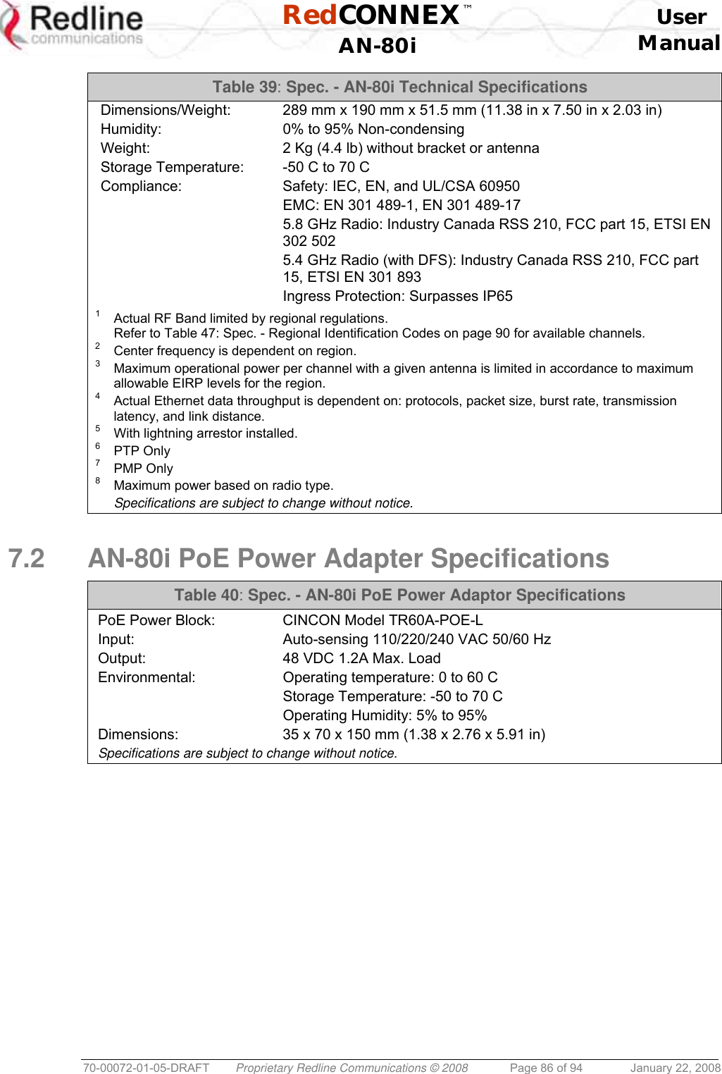  RedCONNEX™    User  AN-80i Manual  70-00072-01-05-DRAFT  Proprietary Redline Communications © 2008  Page 86 of 94  January 22, 2008 Table 39: Spec. - AN-80i Technical Specifications Dimensions/Weight:  289 mm x 190 mm x 51.5 mm (11.38 in x 7.50 in x 2.03 in) Humidity:  0% to 95% Non-condensing Weight:  2 Kg (4.4 lb) without bracket or antenna Storage Temperature:  -50 C to 70 C Compliance:  Safety: IEC, EN, and UL/CSA 60950   EMC: EN 301 489-1, EN 301 489-17   5.8 GHz Radio: Industry Canada RSS 210, FCC part 15, ETSI EN 302 502   5.4 GHz Radio (with DFS): Industry Canada RSS 210, FCC part 15, ETSI EN 301 893   Ingress Protection: Surpasses IP65  1   Actual RF Band limited by regional regulations. Refer to Table 47: Spec. - Regional Identification Codes on page 90 for available channels. 2   Center frequency is dependent on region. 3   Maximum operational power per channel with a given antenna is limited in accordance to maximum allowable EIRP levels for the region. 4   Actual Ethernet data throughput is dependent on: protocols, packet size, burst rate, transmission latency, and link distance. 5   With lightning arrestor installed. 6   PTP Only 7   PMP Only 8   Maximum power based on radio type.  Specifications are subject to change without notice.  7.2  AN-80i PoE Power Adapter Specifications  Table 40: Spec. - AN-80i PoE Power Adaptor Specifications PoE Power Block:  CINCON Model TR60A-POE-L Input:  Auto-sensing 110/220/240 VAC 50/60 Hz Output:  48 VDC 1.2A Max. Load Environmental:  Operating temperature: 0 to 60 C   Storage Temperature: -50 to 70 C   Operating Humidity: 5% to 95%  Dimensions:  35 x 70 x 150 mm (1.38 x 2.76 x 5.91 in) Specifications are subject to change without notice.  