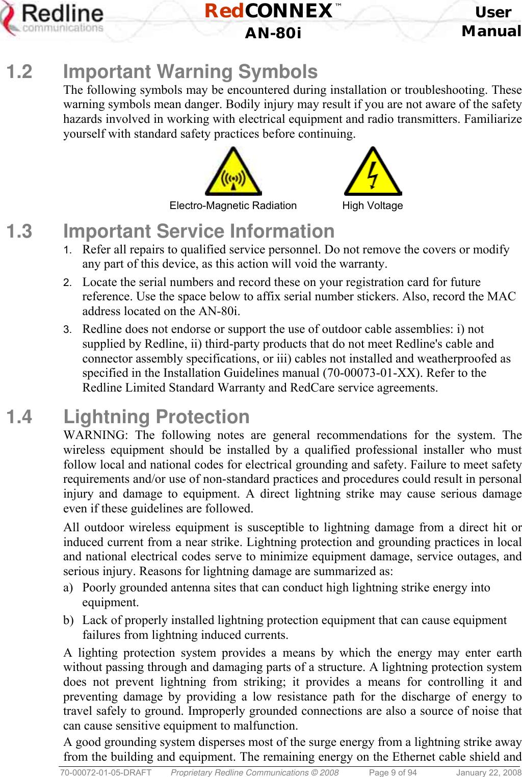  RedCONNEX™    User  AN-80i Manual  70-00072-01-05-DRAFT  Proprietary Redline Communications © 2008  Page 9 of 94  January 22, 2008  1.2 Important Warning Symbols The following symbols may be encountered during installation or troubleshooting. These warning symbols mean danger. Bodily injury may result if you are not aware of the safety hazards involved in working with electrical equipment and radio transmitters. Familiarize yourself with standard safety practices before continuing.   Electro-Magnetic Radiation  High Voltage 1.3  Important Service Information 1.  Refer all repairs to qualified service personnel. Do not remove the covers or modify any part of this device, as this action will void the warranty. 2.  Locate the serial numbers and record these on your registration card for future reference. Use the space below to affix serial number stickers. Also, record the MAC address located on the AN-80i. 3.  Redline does not endorse or support the use of outdoor cable assemblies: i) not supplied by Redline, ii) third-party products that do not meet Redline&apos;s cable and connector assembly specifications, or iii) cables not installed and weatherproofed as specified in the Installation Guidelines manual (70-00073-01-XX). Refer to the Redline Limited Standard Warranty and RedCare service agreements.  1.4 Lightning Protection WARNING: The following notes are general recommendations for the system. The wireless equipment should be installed by a qualified professional installer who must follow local and national codes for electrical grounding and safety. Failure to meet safety requirements and/or use of non-standard practices and procedures could result in personal injury and damage to equipment. A direct lightning strike may cause serious damage even if these guidelines are followed. All outdoor wireless equipment is susceptible to lightning damage from a direct hit or induced current from a near strike. Lightning protection and grounding practices in local and national electrical codes serve to minimize equipment damage, service outages, and serious injury. Reasons for lightning damage are summarized as: a)  Poorly grounded antenna sites that can conduct high lightning strike energy into equipment. b)  Lack of properly installed lightning protection equipment that can cause equipment failures from lightning induced currents. A lighting protection system provides a means by which the energy may enter earth without passing through and damaging parts of a structure. A lightning protection system does not prevent lightning from striking; it provides a means for controlling it and preventing damage by providing a low resistance path for the discharge of energy to travel safely to ground. Improperly grounded connections are also a source of noise that can cause sensitive equipment to malfunction. A good grounding system disperses most of the surge energy from a lightning strike away from the building and equipment. The remaining energy on the Ethernet cable shield and 
