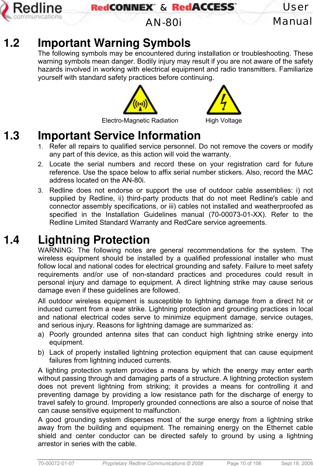    &amp;  User  AN-80i Manual  70-00072-01-07  Proprietary Redline Communications © 2008  Page 10 of 106  Sept 18, 2008  1.2 Important Warning Symbols The following symbols may be encountered during installation or troubleshooting. These warning symbols mean danger. Bodily injury may result if you are not aware of the safety hazards involved in working with electrical equipment and radio transmitters. Familiarize yourself with standard safety practices before continuing.   Electro-Magnetic Radiation  High Voltage 1.3  Important Service Information 1.  Refer all repairs to qualified service personnel. Do not remove the covers or modify any part of this device, as this action will void the warranty. 2.  Locate the serial numbers and record these on your registration card for future reference. Use the space below to affix serial number stickers. Also, record the MAC address located on the AN-80i. 3.  Redline does not endorse or support the use of outdoor cable assemblies: i) not supplied by Redline, ii) third-party products that do not meet Redline&apos;s cable and connector assembly specifications, or iii) cables not installed and weatherproofed as specified in the Installation Guidelines manual (70-00073-01-XX). Refer to the Redline Limited Standard Warranty and RedCare service agreements.  1.4 Lightning Protection WARNING: The following notes are general recommendations for the system. The wireless equipment should be installed by a qualified professional installer who must follow local and national codes for electrical grounding and safety. Failure to meet safety requirements and/or use of non-standard practices and procedures could result in personal injury and damage to equipment. A direct lightning strike may cause serious damage even if these guidelines are followed. All outdoor wireless equipment is susceptible to lightning damage from a direct hit or induced current from a near strike. Lightning protection and grounding practices in local and national electrical codes serve to minimize equipment damage, service outages, and serious injury. Reasons for lightning damage are summarized as: a)  Poorly grounded antenna sites that can conduct high lightning strike energy into equipment. b)  Lack of properly installed lightning protection equipment that can cause equipment failures from lightning induced currents. A lighting protection system provides a means by which the energy may enter earth without passing through and damaging parts of a structure. A lightning protection system does not prevent lightning from striking; it provides a means for controlling it and preventing damage by providing a low resistance path for the discharge of energy to travel safely to ground. Improperly grounded connections are also a source of noise that can cause sensitive equipment to malfunction. A good grounding system disperses most of the surge energy from a lightning strike away from the building and equipment. The remaining energy on the Ethernet cable shield and center conductor can be directed safely to ground by using a lightning arrestor in series with the cable. 