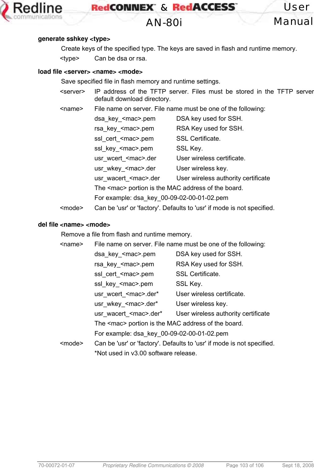    &amp;  User  AN-80i Manual  70-00072-01-07  Proprietary Redline Communications © 2008  Page 103 of 106  Sept 18, 2008  generate sshkey &lt;type&gt;   Create keys of the specified type. The keys are saved in flash and runtime memory. &lt;type&gt;  Can be dsa or rsa.  load file &lt;server&gt; &lt;name&gt; &lt;mode&gt;   Save specified file in flash memory and runtime settings. &lt;server&gt;  IP address of the TFTP server. Files must be stored in the TFTP server default download directory. &lt;name&gt;  File name on server. File name must be one of the following: dsa_key_&lt;mac&gt;.pem  DSA key used for SSH. rsa_key_&lt;mac&gt;.pem  RSA Key used for SSH. ssl_cert_&lt;mac&gt;.pem SSL Certificate. ssl_key_&lt;mac&gt;.pem SSL Key. usr_wcert_&lt;mac&gt;.der  User wireless certificate. usr_wkey_&lt;mac&gt;.der  User wireless key. usr_wacert_&lt;mac&gt;.der  User wireless authority certificate The &lt;mac&gt; portion is the MAC address of the board. For example: dsa_key_00-09-02-00-01-02.pem &lt;mode&gt;  Can be &apos;usr&apos; or &apos;factory&apos;. Defaults to &apos;usr&apos; if mode is not specified.   del file &lt;name&gt; &lt;mode&gt;    Remove a file from flash and runtime memory. &lt;name&gt;  File name on server. File name must be one of the following: dsa_key_&lt;mac&gt;.pem  DSA key used for SSH. rsa_key_&lt;mac&gt;.pem  RSA Key used for SSH. ssl_cert_&lt;mac&gt;.pem SSL Certificate. ssl_key_&lt;mac&gt;.pem SSL Key. usr_wcert_&lt;mac&gt;.der*  User wireless certificate. usr_wkey_&lt;mac&gt;.der*  User wireless key. usr_wacert_&lt;mac&gt;.der*  User wireless authority certificate The &lt;mac&gt; portion is the MAC address of the board. For example: dsa_key_00-09-02-00-01-02.pem &lt;mode&gt;  Can be &apos;usr&apos; or &apos;factory&apos;. Defaults to &apos;usr&apos; if mode is not specified.   *Not used in v3.00 software release.  
