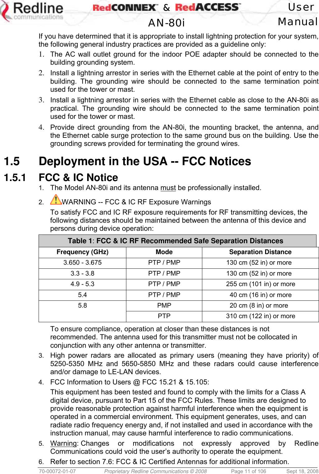    &amp;  User  AN-80i Manual  70-00072-01-07  Proprietary Redline Communications © 2008  Page 11 of 106  Sept 18, 2008 If you have determined that it is appropriate to install lightning protection for your system, the following general industry practices are provided as a guideline only: 1.  The AC wall outlet ground for the indoor POE adapter should be connected to the building grounding system. 2.  Install a lightning arrestor in series with the Ethernet cable at the point of entry to the building. The grounding wire should be connected to the same termination point used for the tower or mast. 3.  Install a lightning arrestor in series with the Ethernet cable as close to the AN-80i as practical. The grounding wire should be connected to the same termination point used for the tower or mast. 4.  Provide direct grounding from the AN-80i, the mounting bracket, the antenna, and the Ethernet cable surge protection to the same ground bus on the building. Use the grounding screws provided for terminating the ground wires.  1.5  Deployment in the USA -- FCC Notices 1.5.1  FCC &amp; IC Notice 1.  The Model AN-80i and its antenna must be professionally installed. 2.  WARNING -- FCC &amp; IC RF Exposure Warnings To satisfy FCC and IC RF exposure requirements for RF transmitting devices, the following distances should be maintained between the antenna of this device and persons during device operation: Table 1: FCC &amp; IC RF Recommended Safe Separation Distances  Frequency (GHz)  Mode Separation Distance 3.650 - 3.675 PTP / PMP 130 cm (52 in) or more 3.3 - 3.8  PTP / PMP  130 cm (52 in) or more 4.9 - 5.3  PTP / PMP  255 cm (101 in) or more 5.4  PTP / PMP  40 cm (16 in) or more 5.8  PMP  20 cm (8 in) or more   PTP  310 cm (122 in) or more  To ensure compliance, operation at closer than these distances is not recommended. The antenna used for this transmitter must not be collocated in conjunction with any other antenna or transmitter. 3.  High power radars are allocated as primary users (meaning they have priority) of 5250-5350 MHz and 5650-5850 MHz and these radars could cause interference and/or damage to LE-LAN devices. 4.  FCC Information to Users @ FCC 15.21 &amp; 15.105: This equipment has been tested and found to comply with the limits for a Class A digital device, pursuant to Part 15 of the FCC Rules. These limits are designed to provide reasonable protection against harmful interference when the equipment is operated in a commercial environment. This equipment generates, uses, and can radiate radio frequency energy and, if not installed and used in accordance with the instruction manual, may cause harmful interference to radio communications. 5.  Warning: Changes or modifications not expressly approved by Redline Communications could void the user’s authority to operate the equipment. 6.  Refer to section 7.6: FCC &amp; IC Certified Antennas for additional information. 