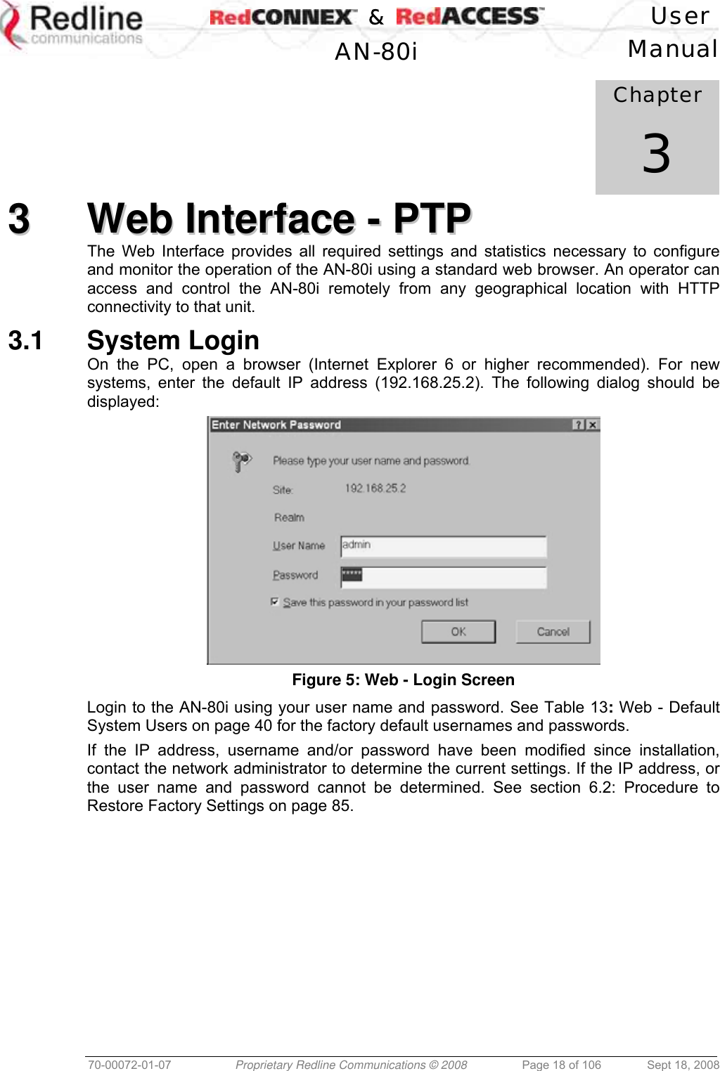    &amp;  User  AN-80i Manual  70-00072-01-07  Proprietary Redline Communications © 2008  Page 18 of 106  Sept 18, 2008            Chapter 3 33  WWeebb  IInntteerrffaaccee  --  PPTTPP  The Web Interface provides all required settings and statistics necessary to configure and monitor the operation of the AN-80i using a standard web browser. An operator can access and control the AN-80i remotely from any geographical location with HTTP connectivity to that unit. 3.1 System Login On the PC, open a browser (Internet Explorer 6 or higher recommended). For new systems, enter the default IP address (192.168.25.2). The following dialog should be displayed:  Figure 5: Web - Login Screen Login to the AN-80i using your user name and password. See Table 13: Web - Default System Users on page 40 for the factory default usernames and passwords. If the IP address, username and/or password have been modified since installation, contact the network administrator to determine the current settings. If the IP address, or the user name and password cannot be determined. See section 6.2: Procedure to Restore Factory Settings on page 85. 