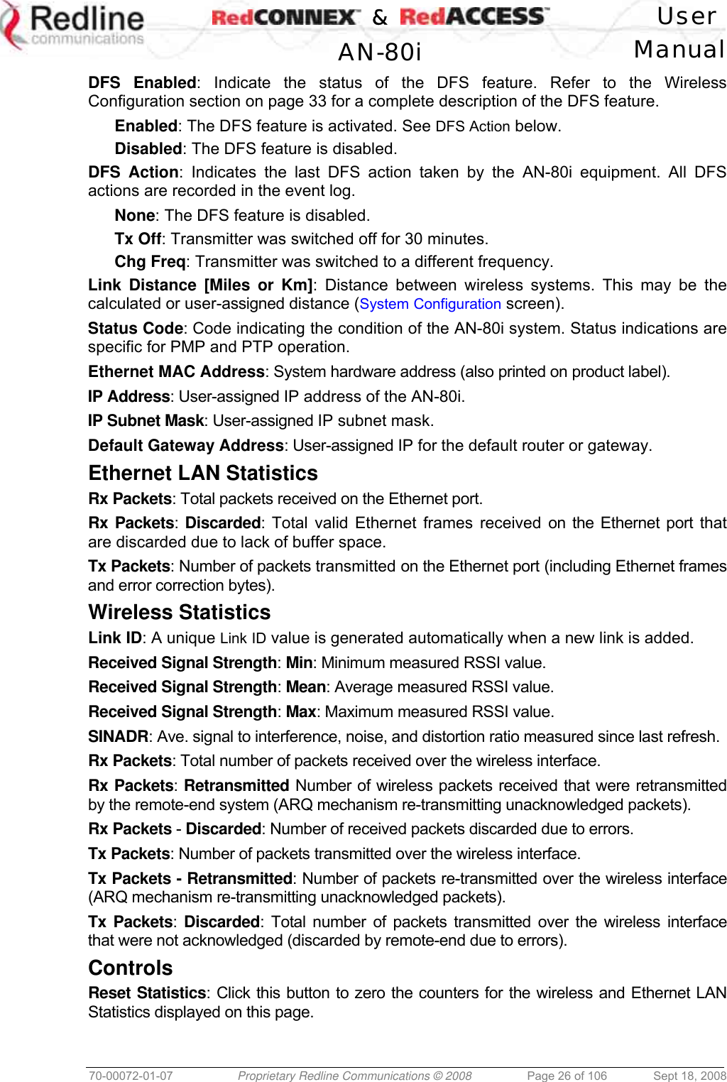    &amp;  User  AN-80i Manual  70-00072-01-07  Proprietary Redline Communications © 2008  Page 26 of 106  Sept 18, 2008 DFS Enabled: Indicate the status of the DFS feature. Refer to the Wireless Configuration section on page 33 for a complete description of the DFS feature. Enabled: The DFS feature is activated. See DFS Action below. Disabled: The DFS feature is disabled. DFS Action: Indicates the last DFS action taken by the AN-80i equipment. All DFS actions are recorded in the event log. None: The DFS feature is disabled. Tx Off: Transmitter was switched off for 30 minutes. Chg Freq: Transmitter was switched to a different frequency. Link Distance [Miles or Km]: Distance between wireless systems. This may be the calculated or user-assigned distance (System Configuration screen). Status Code: Code indicating the condition of the AN-80i system. Status indications are specific for PMP and PTP operation. Ethernet MAC Address: System hardware address (also printed on product label). IP Address: User-assigned IP address of the AN-80i. IP Subnet Mask: User-assigned IP subnet mask. Default Gateway Address: User-assigned IP for the default router or gateway. Ethernet LAN Statistics Rx Packets: Total packets received on the Ethernet port. Rx Packets: Discarded: Total valid Ethernet frames received on the Ethernet port that are discarded due to lack of buffer space. Tx Packets: Number of packets transmitted on the Ethernet port (including Ethernet frames and error correction bytes). Wireless Statistics Link ID: A unique Link ID value is generated automatically when a new link is added. Received Signal Strength: Min: Minimum measured RSSI value. Received Signal Strength: Mean: Average measured RSSI value. Received Signal Strength: Max: Maximum measured RSSI value. SINADR: Ave. signal to interference, noise, and distortion ratio measured since last refresh. Rx Packets: Total number of packets received over the wireless interface. Rx Packets: Retransmitted Number of wireless packets received that were retransmitted by the remote-end system (ARQ mechanism re-transmitting unacknowledged packets). Rx Packets - Discarded: Number of received packets discarded due to errors. Tx Packets: Number of packets transmitted over the wireless interface. Tx Packets - Retransmitted: Number of packets re-transmitted over the wireless interface (ARQ mechanism re-transmitting unacknowledged packets). Tx Packets: Discarded: Total number of packets transmitted over the wireless interface that were not acknowledged (discarded by remote-end due to errors). Controls Reset Statistics: Click this button to zero the counters for the wireless and Ethernet LAN Statistics displayed on this page. 