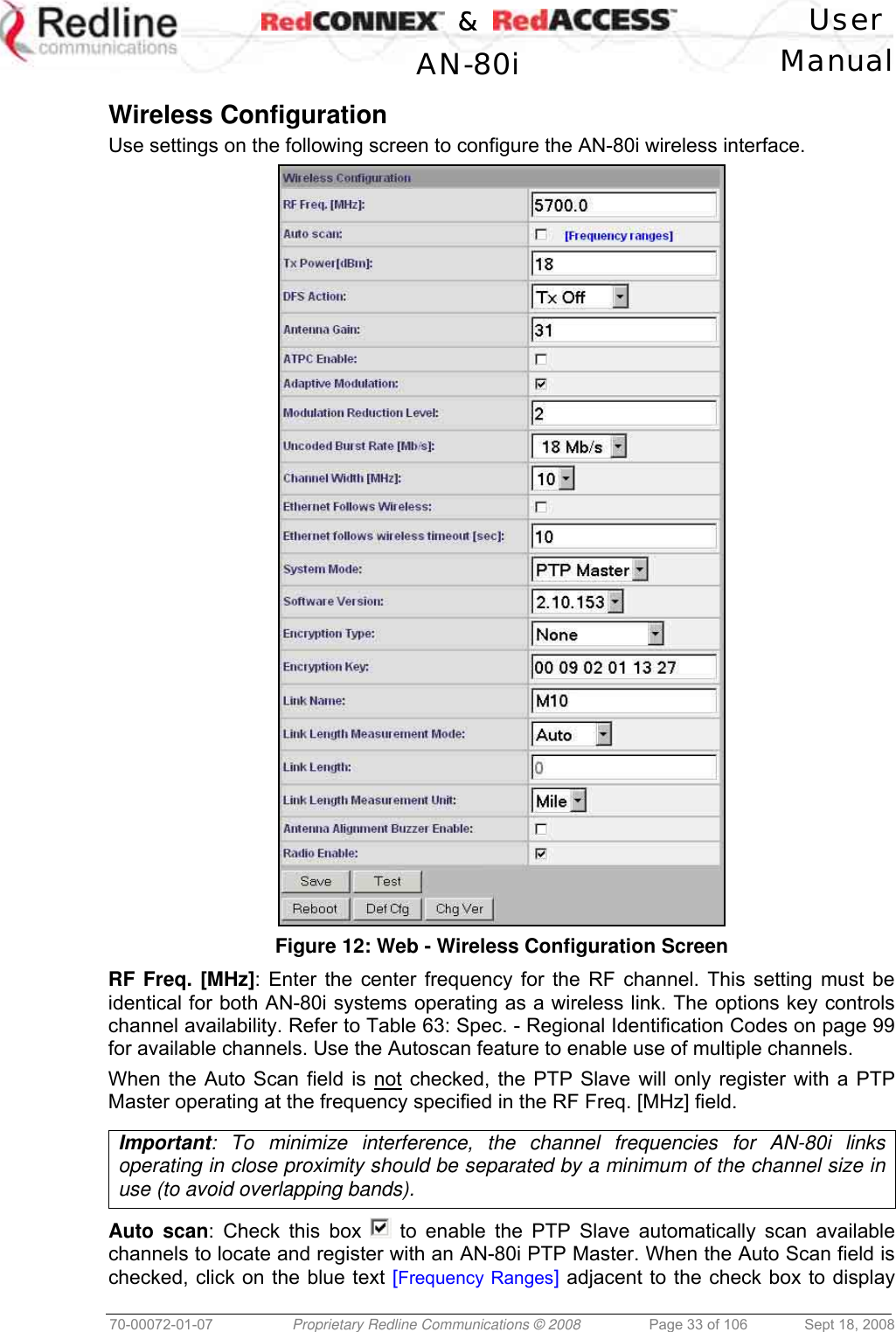    &amp;  User  AN-80i Manual  70-00072-01-07  Proprietary Redline Communications © 2008  Page 33 of 106  Sept 18, 2008  Wireless Configuration Use settings on the following screen to configure the AN-80i wireless interface.  Figure 12: Web - Wireless Configuration Screen RF Freq. [MHz]: Enter the center frequency for the RF channel. This setting must be identical for both AN-80i systems operating as a wireless link. The options key controls channel availability. Refer to Table 63: Spec. - Regional Identification Codes on page 99 for available channels. Use the Autoscan feature to enable use of multiple channels. When the Auto Scan field is not checked, the PTP Slave will only register with a PTP Master operating at the frequency specified in the RF Freq. [MHz] field.  Important: To minimize interference, the channel frequencies for AN-80i links operating in close proximity should be separated by a minimum of the channel size in use (to avoid overlapping bands).  Auto scan: Check this box   to enable the PTP Slave automatically scan available channels to locate and register with an AN-80i PTP Master. When the Auto Scan field is checked, click on the blue text [Frequency Ranges] adjacent to the check box to display 