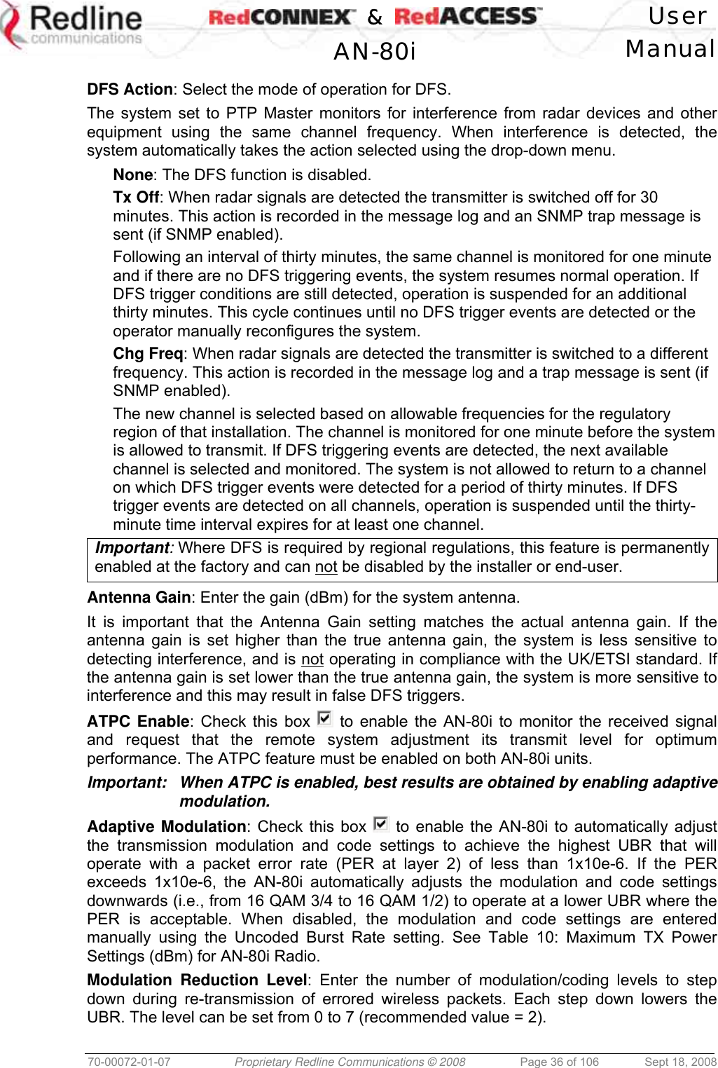    &amp;  User  AN-80i Manual  70-00072-01-07  Proprietary Redline Communications © 2008  Page 36 of 106  Sept 18, 2008  DFS Action: Select the mode of operation for DFS. The system set to PTP Master monitors for interference from radar devices and other equipment using the same channel frequency. When interference is detected, the system automatically takes the action selected using the drop-down menu. None: The DFS function is disabled. Tx Off: When radar signals are detected the transmitter is switched off for 30 minutes. This action is recorded in the message log and an SNMP trap message is sent (if SNMP enabled). Following an interval of thirty minutes, the same channel is monitored for one minute and if there are no DFS triggering events, the system resumes normal operation. If DFS trigger conditions are still detected, operation is suspended for an additional thirty minutes. This cycle continues until no DFS trigger events are detected or the operator manually reconfigures the system. Chg Freq: When radar signals are detected the transmitter is switched to a different frequency. This action is recorded in the message log and a trap message is sent (if SNMP enabled). The new channel is selected based on allowable frequencies for the regulatory region of that installation. The channel is monitored for one minute before the system is allowed to transmit. If DFS triggering events are detected, the next available channel is selected and monitored. The system is not allowed to return to a channel on which DFS trigger events were detected for a period of thirty minutes. If DFS trigger events are detected on all channels, operation is suspended until the thirty-minute time interval expires for at least one channel. Important: Where DFS is required by regional regulations, this feature is permanently enabled at the factory and can not be disabled by the installer or end-user.  Antenna Gain: Enter the gain (dBm) for the system antenna.  It is important that the Antenna Gain setting matches the actual antenna gain. If the antenna gain is set higher than the true antenna gain, the system is less sensitive to detecting interference, and is not operating in compliance with the UK/ETSI standard. If the antenna gain is set lower than the true antenna gain, the system is more sensitive to interference and this may result in false DFS triggers. ATPC Enable: Check this box   to enable the AN-80i to monitor the received signal and request that the remote system adjustment its transmit level for optimum performance. The ATPC feature must be enabled on both AN-80i units. Important:  When ATPC is enabled, best results are obtained by enabling adaptive modulation. Adaptive Modulation: Check this box   to enable the AN-80i to automatically adjust the transmission modulation and code settings to achieve the highest UBR that will operate with a packet error rate (PER at layer 2) of less than 1x10e-6. If the PER exceeds 1x10e-6, the AN-80i automatically adjusts the modulation and code settings downwards (i.e., from 16 QAM 3/4 to 16 QAM 1/2) to operate at a lower UBR where the PER is acceptable. When disabled, the modulation and code settings are entered manually using the Uncoded Burst Rate setting. See Table 10: Maximum TX Power Settings (dBm) for AN-80i Radio. Modulation Reduction Level: Enter the number of modulation/coding levels to step down during re-transmission of errored wireless packets. Each step down lowers the UBR. The level can be set from 0 to 7 (recommended value = 2). 