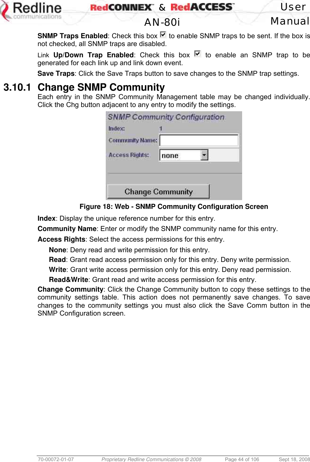    &amp;  User  AN-80i Manual  70-00072-01-07  Proprietary Redline Communications © 2008  Page 44 of 106  Sept 18, 2008 SNMP Traps Enabled: Check this box   to enable SNMP traps to be sent. If the box is not checked, all SNMP traps are disabled. Link Up/Down Trap Enabled: Check this box   to enable an SNMP trap to be generated for each link up and link down event. Save Traps: Click the Save Traps button to save changes to the SNMP trap settings. 3.10.1  Change SNMP Community Each entry in the SNMP Community Management table may be changed individually. Click the Chg button adjacent to any entry to modify the settings.  Figure 18: Web - SNMP Community Configuration Screen  Index: Display the unique reference number for this entry. Community Name: Enter or modify the SNMP community name for this entry. Access Rights: Select the access permissions for this entry. None: Deny read and write permission for this entry. Read: Grant read access permission only for this entry. Deny write permission. Write: Grant write access permission only for this entry. Deny read permission. Read&amp;Write: Grant read and write access permission for this entry. Change Community: Click the Change Community button to copy these settings to the community settings table. This action does not permanently save changes. To save changes to the community settings you must also click the Save Comm button in the SNMP Configuration screen. 
