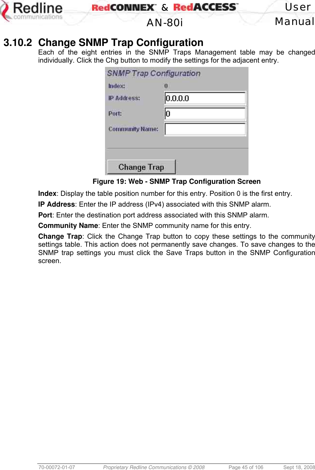    &amp;  User  AN-80i Manual  70-00072-01-07  Proprietary Redline Communications © 2008  Page 45 of 106  Sept 18, 2008  3.10.2  Change SNMP Trap Configuration Each of the eight entries in the SNMP Traps Management table may be changed individually. Click the Chg button to modify the settings for the adjacent entry.  Figure 19: Web - SNMP Trap Configuration Screen  Index: Display the table position number for this entry. Position 0 is the first entry. IP Address: Enter the IP address (IPv4) associated with this SNMP alarm. Port: Enter the destination port address associated with this SNMP alarm. Community Name: Enter the SNMP community name for this entry. Change Trap: Click the Change Trap button to copy these settings to the community settings table. This action does not permanently save changes. To save changes to the SNMP trap settings you must click the Save Traps button in the SNMP Configuration screen. 