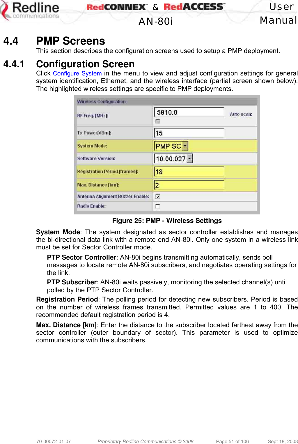    &amp;  User  AN-80i Manual  70-00072-01-07  Proprietary Redline Communications © 2008  Page 51 of 106  Sept 18, 2008  4.4 PMP Screens This section describes the configuration screens used to setup a PMP deployment. 4.4.1 Configuration Screen Click Configure System in the menu to view and adjust configuration settings for general system identification, Ethernet, and the wireless interface (partial screen shown below). The highlighted wireless settings are specific to PMP deployments.  Figure 25: PMP - Wireless Settings System Mode: The system designated as sector controller establishes and manages the bi-directional data link with a remote end AN-80i. Only one system in a wireless link must be set for Sector Controller mode. PTP Sector Controller: AN-80i begins transmitting automatically, sends poll messages to locate remote AN-80i subscribers, and negotiates operating settings for the link. PTP Subscriber: AN-80i waits passively, monitoring the selected channel(s) until polled by the PTP Sector Controller. Registration Period: The polling period for detecting new subscribers. Period is based on the number of wireless frames transmitted. Permitted values are 1 to 400. The recommended default registration period is 4. Max. Distance [km]: Enter the distance to the subscriber located farthest away from the sector controller (outer boundary of sector). This parameter is used to optimize communications with the subscribers. 