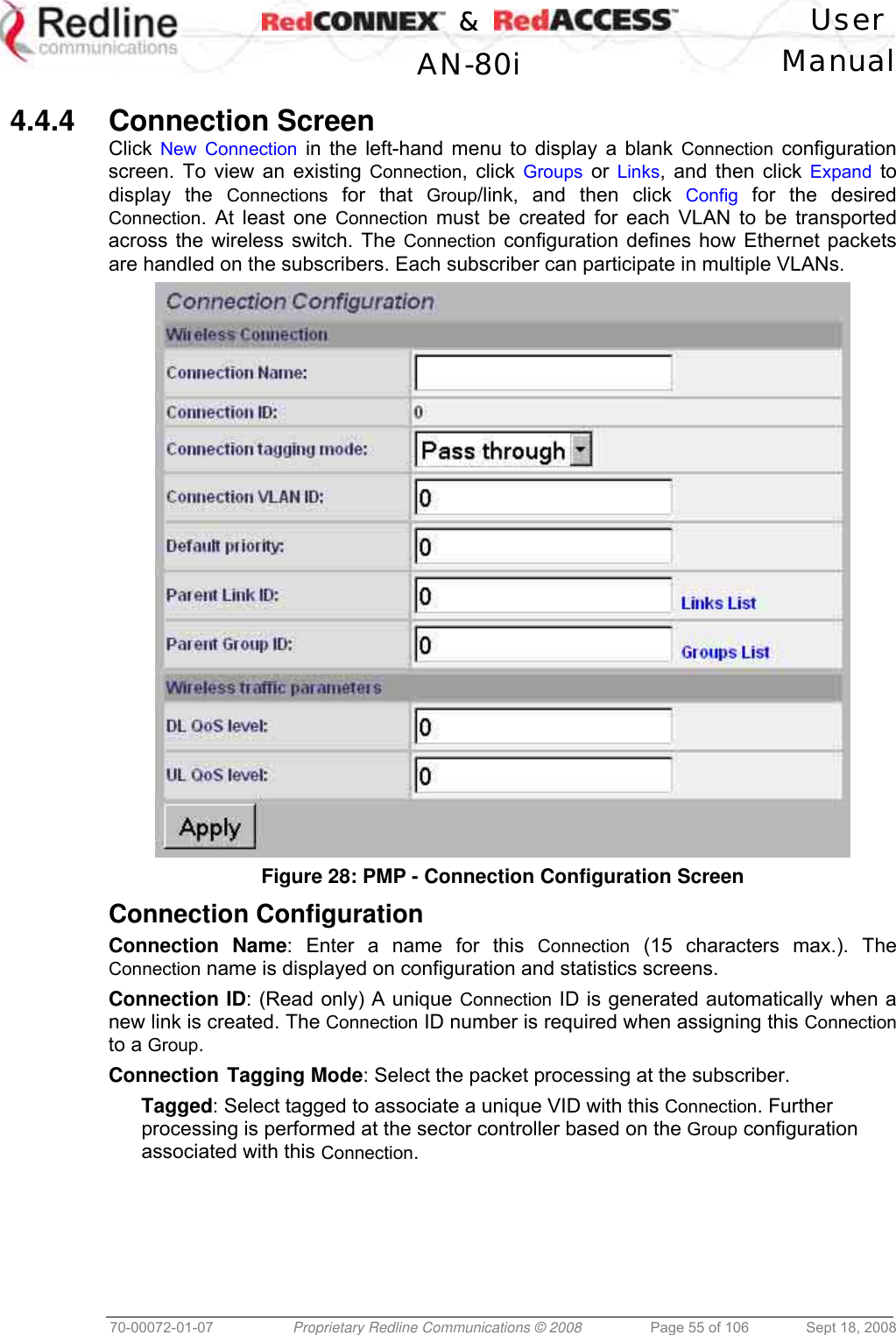    &amp;  User  AN-80i Manual  70-00072-01-07  Proprietary Redline Communications © 2008  Page 55 of 106  Sept 18, 2008  4.4.4 Connection Screen Click  New Connection in the left-hand menu to display a blank Connection configuration screen. To view an existing Connection, click Groups or Links, and then click Expand to display the Connections for that Group/link, and then click Config for the desired Connection. At least one Connection must be created for each VLAN to be transported across the wireless switch. The Connection configuration defines how Ethernet packets are handled on the subscribers. Each subscriber can participate in multiple VLANs.  Figure 28: PMP - Connection Configuration Screen  Connection Configuration Connection Name: Enter a name for this Connection (15 characters max.). The Connection name is displayed on configuration and statistics screens. Connection ID: (Read only) A unique Connection ID is generated automatically when a new link is created. The Connection ID number is required when assigning this Connection to a Group. Connection Tagging Mode: Select the packet processing at the subscriber. Tagged: Select tagged to associate a unique VID with this Connection. Further processing is performed at the sector controller based on the Group configuration associated with this Connection. 