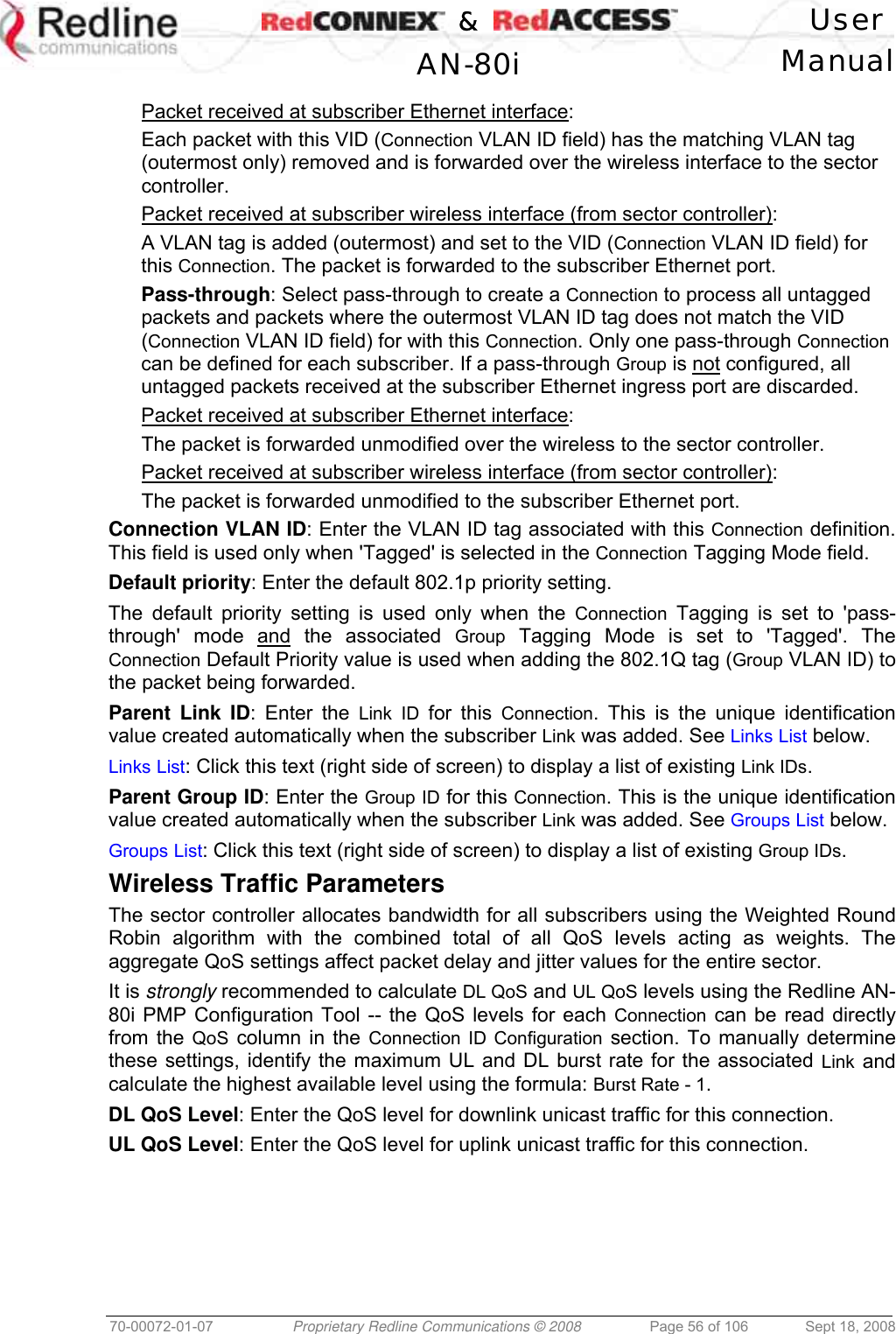    &amp;  User  AN-80i Manual  70-00072-01-07  Proprietary Redline Communications © 2008  Page 56 of 106  Sept 18, 2008  Packet received at subscriber Ethernet interface: Each packet with this VID (Connection VLAN ID field) has the matching VLAN tag (outermost only) removed and is forwarded over the wireless interface to the sector controller.  Packet received at subscriber wireless interface (from sector controller): A VLAN tag is added (outermost) and set to the VID (Connection VLAN ID field) for this Connection. The packet is forwarded to the subscriber Ethernet port.  Pass-through: Select pass-through to create a Connection to process all untagged packets and packets where the outermost VLAN ID tag does not match the VID (Connection VLAN ID field) for with this Connection. Only one pass-through Connection can be defined for each subscriber. If a pass-through Group is not configured, all untagged packets received at the subscriber Ethernet ingress port are discarded. Packet received at subscriber Ethernet interface: The packet is forwarded unmodified over the wireless to the sector controller. Packet received at subscriber wireless interface (from sector controller): The packet is forwarded unmodified to the subscriber Ethernet port.  Connection VLAN ID: Enter the VLAN ID tag associated with this Connection definition. This field is used only when &apos;Tagged&apos; is selected in the Connection Tagging Mode field.  Default priority: Enter the default 802.1p priority setting. The default priority setting is used only when the Connection Tagging is set to &apos;pass-through&apos; mode and the associated Group Tagging Mode is set to &apos;Tagged&apos;. The Connection Default Priority value is used when adding the 802.1Q tag (Group VLAN ID) to the packet being forwarded. Parent Link ID: Enter the Link ID for this Connection. This is the unique identification value created automatically when the subscriber Link was added. See Links List below. Links List: Click this text (right side of screen) to display a list of existing Link IDs. Parent Group ID: Enter the Group ID for this Connection. This is the unique identification value created automatically when the subscriber Link was added. See Groups List below. Groups List: Click this text (right side of screen) to display a list of existing Group IDs. Wireless Traffic Parameters The sector controller allocates bandwidth for all subscribers using the Weighted Round Robin algorithm with the combined total of all QoS levels acting as weights. The aggregate QoS settings affect packet delay and jitter values for the entire sector.  It is strongly recommended to calculate DL QoS and UL QoS levels using the Redline AN-80i PMP Configuration Tool -- the QoS levels for each Connection can be read directly from the QoS column in the Connection ID Configuration section. To manually determine these settings, identify the maximum UL and DL burst rate for the associated Link and calculate the highest available level using the formula: Burst Rate - 1. DL QoS Level: Enter the QoS level for downlink unicast traffic for this connection.  UL QoS Level: Enter the QoS level for uplink unicast traffic for this connection. 