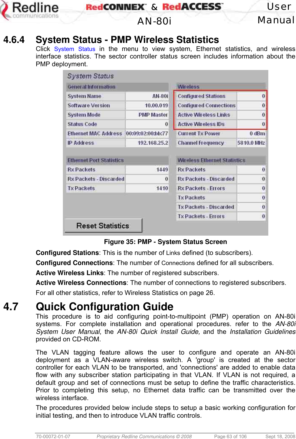    &amp;  User  AN-80i Manual  70-00072-01-07  Proprietary Redline Communications © 2008  Page 63 of 106  Sept 18, 2008  4.6.4  System Status - PMP Wireless Statistics Click  System Status in the menu to view system, Ethernet statistics, and wireless interface statistics. The sector controller status screen includes information about the PMP deployment.  Figure 35: PMP - System Status Screen Configured Stations: This is the number of Links defined (to subscribers). Configured Connections: The number of Connections defined for all subscribers. Active Wireless Links: The number of registered subscribers. Active Wireless Connections: The number of connections to registered subscribers. For all other statistics, refer to Wireless Statistics on page 26.  4.7 Quick Configuration Guide This procedure is to aid configuring point-to-multipoint (PMP) operation on AN-80i systems. For complete installation and operational procedures. refer to the AN-80i System User Manual, the AN-80i Quick Install Guide, and the Installation Guidelines provided on CD-ROM.  The VLAN tagging feature allows the user to configure and operate an AN-80i deployment as a VLAN-aware wireless switch. A &apos;group&apos; is created at the sector controller for each VLAN to be transported, and &apos;connections&apos; are added to enable data flow with any subscriber station participating in that VLAN. If VLAN is not required, a default group and set of connections must be setup to define the traffic characteristics. Prior to completing this setup, no Ethernet data traffic can be transmitted over the wireless interface. The procedures provided below include steps to setup a basic working configuration for initial testing, and then to introduce VLAN traffic controls.  