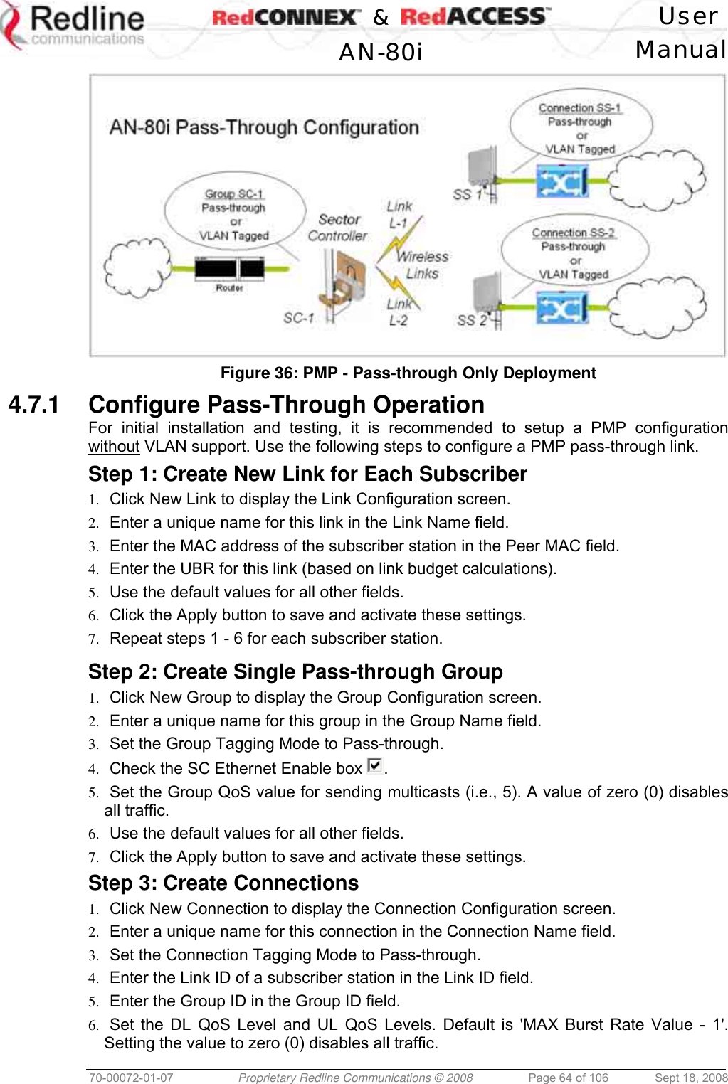    &amp;  User  AN-80i Manual  70-00072-01-07  Proprietary Redline Communications © 2008  Page 64 of 106  Sept 18, 2008  Figure 36: PMP - Pass-through Only Deployment 4.7.1  Configure Pass-Through Operation  For initial installation and testing, it is recommended to setup a PMP configuration without VLAN support. Use the following steps to configure a PMP pass-through link. Step 1: Create New Link for Each Subscriber 1.  Click New Link to display the Link Configuration screen. 2.  Enter a unique name for this link in the Link Name field. 3.  Enter the MAC address of the subscriber station in the Peer MAC field. 4.  Enter the UBR for this link (based on link budget calculations). 5.  Use the default values for all other fields. 6.  Click the Apply button to save and activate these settings. 7.  Repeat steps 1 - 6 for each subscriber station.  Step 2: Create Single Pass-through Group 1.  Click New Group to display the Group Configuration screen. 2.  Enter a unique name for this group in the Group Name field.  3.  Set the Group Tagging Mode to Pass-through. 4.  Check the SC Ethernet Enable box  . 5.  Set the Group QoS value for sending multicasts (i.e., 5). A value of zero (0) disables all traffic. 6.  Use the default values for all other fields. 7.  Click the Apply button to save and activate these settings. Step 3: Create Connections 1.  Click New Connection to display the Connection Configuration screen. 2.  Enter a unique name for this connection in the Connection Name field. 3.  Set the Connection Tagging Mode to Pass-through. 4.  Enter the Link ID of a subscriber station in the Link ID field. 5.  Enter the Group ID in the Group ID field. 6.  Set the DL QoS Level and UL QoS Levels. Default is &apos;MAX Burst Rate Value - 1&apos;. Setting the value to zero (0) disables all traffic. 