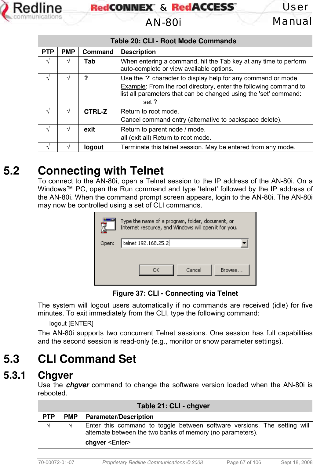    &amp;  User  AN-80i Manual  70-00072-01-07  Proprietary Redline Communications © 2008  Page 67 of 106  Sept 18, 2008  Table 20: CLI - Root Mode Commands PTP PMP Command Description √ √ Tab  When entering a command, hit the Tab key at any time to perform auto-complete or view available options. √ √ ?  Use the &apos;?&apos; character to display help for any command or mode. Example: From the root directory, enter the following command to list all parameters that can be changed using the &apos;set&apos; command:  set ? √ √ CTRL-Z  Return to root mode. Cancel command entry (alternative to backspace delete). √ √ exit  Return to parent node / mode. all (exit all) Return to root mode. √ √ logout  Terminate this telnet session. May be entered from any mode.  5.2  Connecting with Telnet To connect to the AN-80i, open a Telnet session to the IP address of the AN-80i. On a Windows™ PC, open the Run command and type &apos;telnet&apos; followed by the IP address of the AN-80i. When the command prompt screen appears, login to the AN-80i. The AN-80i may now be controlled using a set of CLI commands.  Figure 37: CLI - Connecting via Telnet The system will logout users automatically if no commands are received (idle) for five minutes. To exit immediately from the CLI, type the following command: logout [ENTER] The AN-80i supports two concurrent Telnet sessions. One session has full capabilities and the second session is read-only (e.g., monitor or show parameter settings).  5.3  CLI Command Set 5.3.1 Chgver Use the chgver command to change the software version loaded when the AN-80i is rebooted. Table 21: CLI - chgver PTP PMP Parameter/Description √ √  Enter this command to toggle between software versions. The setting will alternate between the two banks of memory (no parameters). chgver &lt;Enter&gt;  