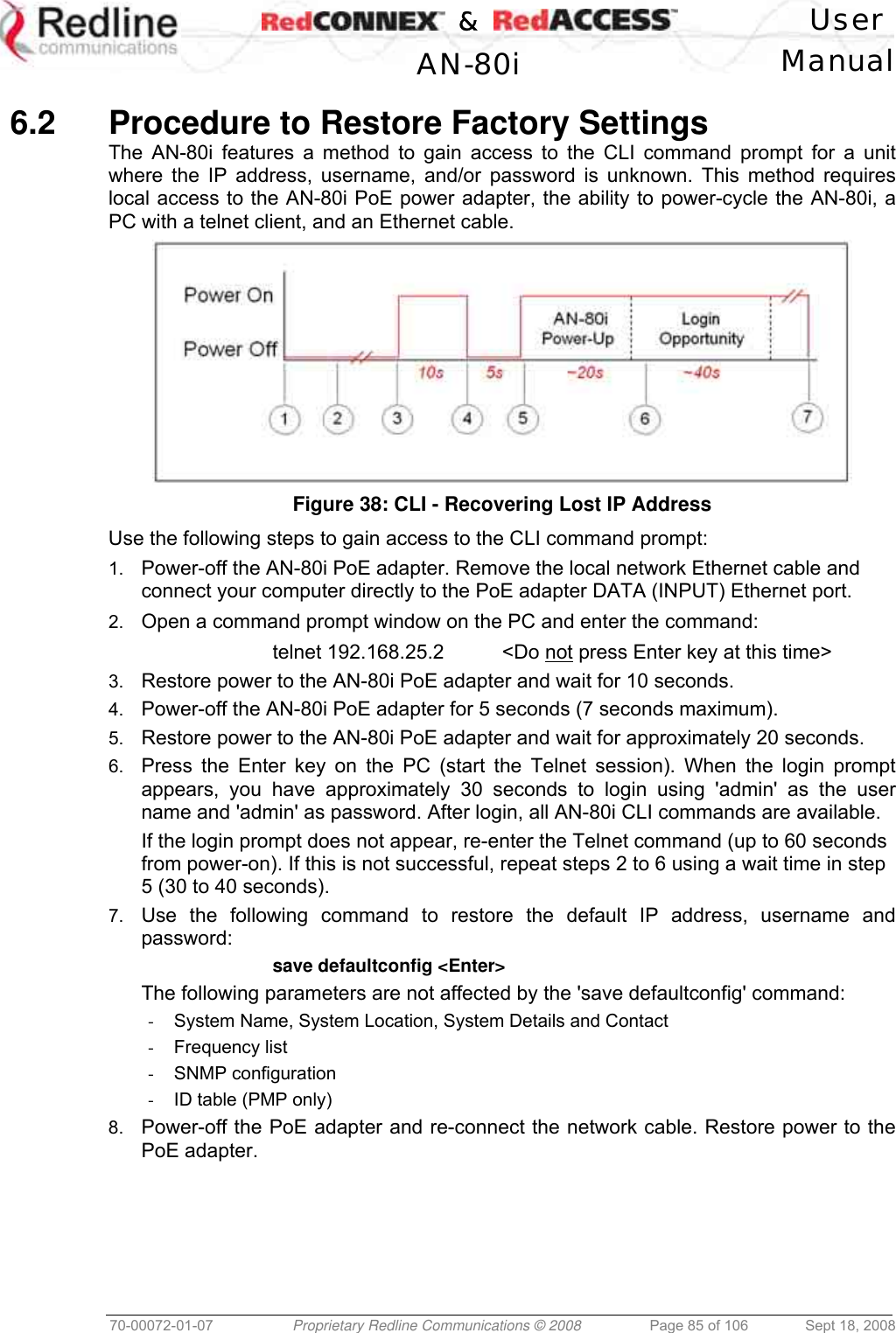    &amp;  User  AN-80i Manual  70-00072-01-07  Proprietary Redline Communications © 2008  Page 85 of 106  Sept 18, 2008  6.2  Procedure to Restore Factory Settings The AN-80i features a method to gain access to the CLI command prompt for a unit where the IP address, username, and/or password is unknown. This method requires local access to the AN-80i PoE power adapter, the ability to power-cycle the AN-80i, a PC with a telnet client, and an Ethernet cable.   Figure 38: CLI - Recovering Lost IP Address Use the following steps to gain access to the CLI command prompt: 1.  Power-off the AN-80i PoE adapter. Remove the local network Ethernet cable and connect your computer directly to the PoE adapter DATA (INPUT) Ethernet port. 2.  Open a command prompt window on the PC and enter the command:   telnet 192.168.25.2  &lt;Do not press Enter key at this time&gt; 3.  Restore power to the AN-80i PoE adapter and wait for 10 seconds. 4.  Power-off the AN-80i PoE adapter for 5 seconds (7 seconds maximum). 5.  Restore power to the AN-80i PoE adapter and wait for approximately 20 seconds. 6.  Press the Enter key on the PC (start the Telnet session). When the login prompt appears, you have approximately 30 seconds to login using &apos;admin&apos; as the user name and &apos;admin&apos; as password. After login, all AN-80i CLI commands are available. If the login prompt does not appear, re-enter the Telnet command (up to 60 seconds from power-on). If this is not successful, repeat steps 2 to 6 using a wait time in step 5 (30 to 40 seconds). 7.  Use the following command to restore the default IP address, username and password:   save defaultconfig &lt;Enter&gt; The following parameters are not affected by the &apos;save defaultconfig&apos; command:   -  System Name, System Location, System Details and Contact -  Frequency list -  SNMP configuration -  ID table (PMP only) 8.  Power-off the PoE adapter and re-connect the network cable. Restore power to the PoE adapter.  