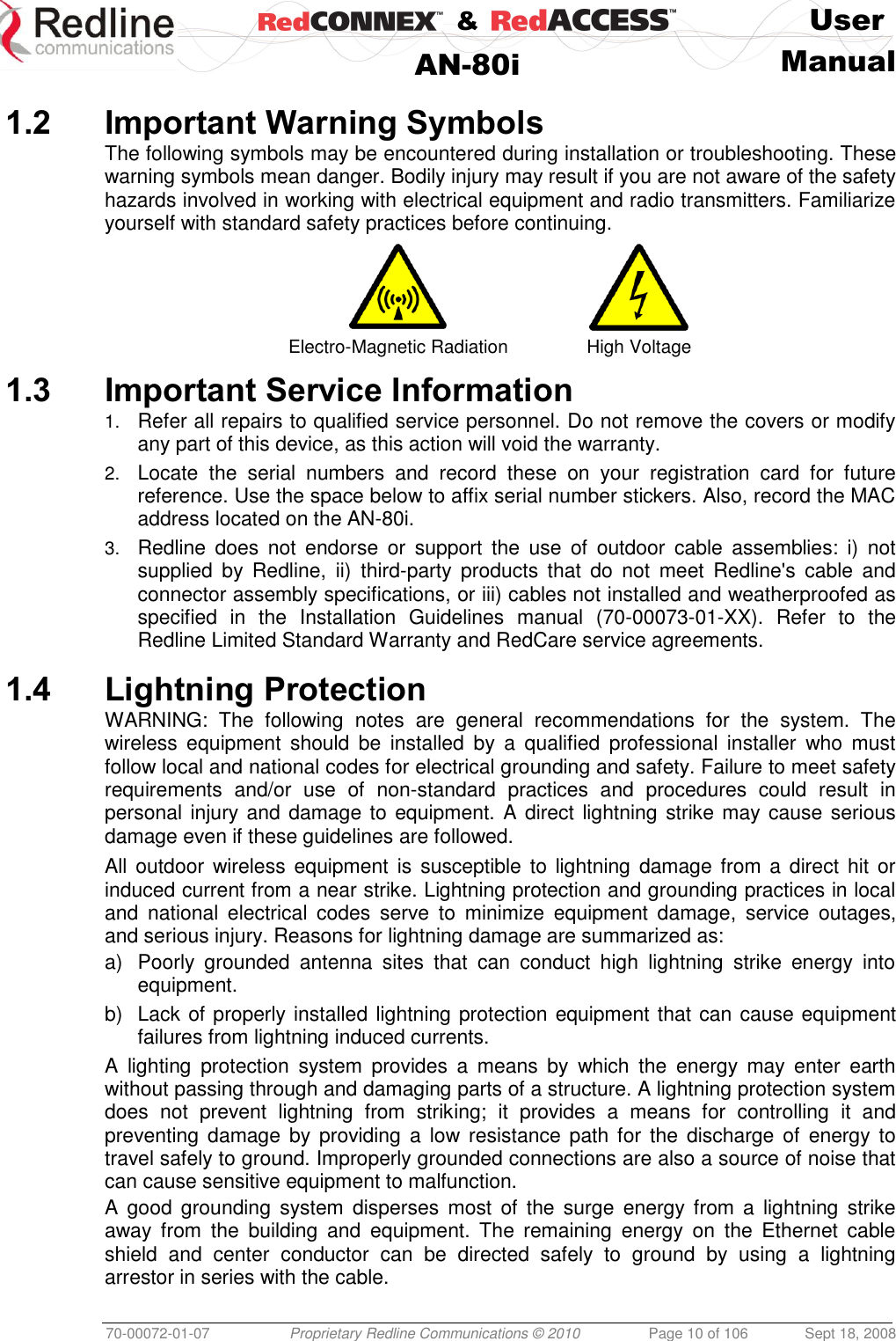    &amp;  User  AN-80i Manual  70-00072-01-07 Proprietary Redline Communications © 2010  Page 10 of 106  Sept 18, 2008  1.2 Important Warning Symbols The following symbols may be encountered during installation or troubleshooting. These warning symbols mean danger. Bodily injury may result if you are not aware of the safety hazards involved in working with electrical equipment and radio transmitters. Familiarize yourself with standard safety practices before continuing.   Electro-Magnetic Radiation High Voltage 1.3 Important Service Information 1. Refer all repairs to qualified service personnel. Do not remove the covers or modify any part of this device, as this action will void the warranty. 2. Locate  the  serial  numbers  and  record  these  on  your  registration  card  for  future reference. Use the space below to affix serial number stickers. Also, record the MAC address located on the AN-80i. 3. Redline  does  not  endorse  or  support  the  use  of  outdoor  cable  assemblies:  i)  not supplied  by  Redline,  ii)  third-party  products  that  do  not  meet  Redline&apos;s  cable  and connector assembly specifications, or iii) cables not installed and weatherproofed as specified  in  the  Installation  Guidelines  manual  (70-00073-01-XX).  Refer  to  the Redline Limited Standard Warranty and RedCare service agreements.  1.4 Lightning Protection WARNING:  The  following  notes  are  general  recommendations  for  the  system.  The wireless  equipment  should  be  installed  by  a  qualified  professional  installer  who  must follow local and national codes for electrical grounding and safety. Failure to meet safety requirements  and/or  use  of  non-standard  practices  and  procedures  could  result  in personal injury and damage to equipment. A direct lightning strike may cause serious damage even if these guidelines are followed. All outdoor wireless equipment is susceptible to lightning  damage from  a direct hit or induced current from a near strike. Lightning protection and grounding practices in local and  national  electrical  codes  serve  to  minimize  equipment  damage,  service  outages, and serious injury. Reasons for lightning damage are summarized as: a)  Poorly  grounded  antenna  sites  that  can  conduct  high  lightning  strike  energy  into equipment. b)  Lack of properly installed lightning protection equipment that can cause equipment failures from lightning induced currents. A  lighting  protection  system  provides  a  means  by  which  the  energy  may  enter  earth without passing through and damaging parts of a structure. A lightning protection system does  not  prevent  lightning  from  striking;  it  provides  a  means  for  controlling  it  and preventing damage by  providing a low resistance  path  for  the  discharge of energy  to travel safely to ground. Improperly grounded connections are also a source of noise that can cause sensitive equipment to malfunction. A  good  grounding  system disperses most of  the  surge  energy from  a  lightning  strike away  from  the  building  and  equipment.  The  remaining  energy  on  the  Ethernet  cable shield  and  center  conductor  can  be  directed  safely  to  ground  by  using  a  lightning arrestor in series with the cable. 