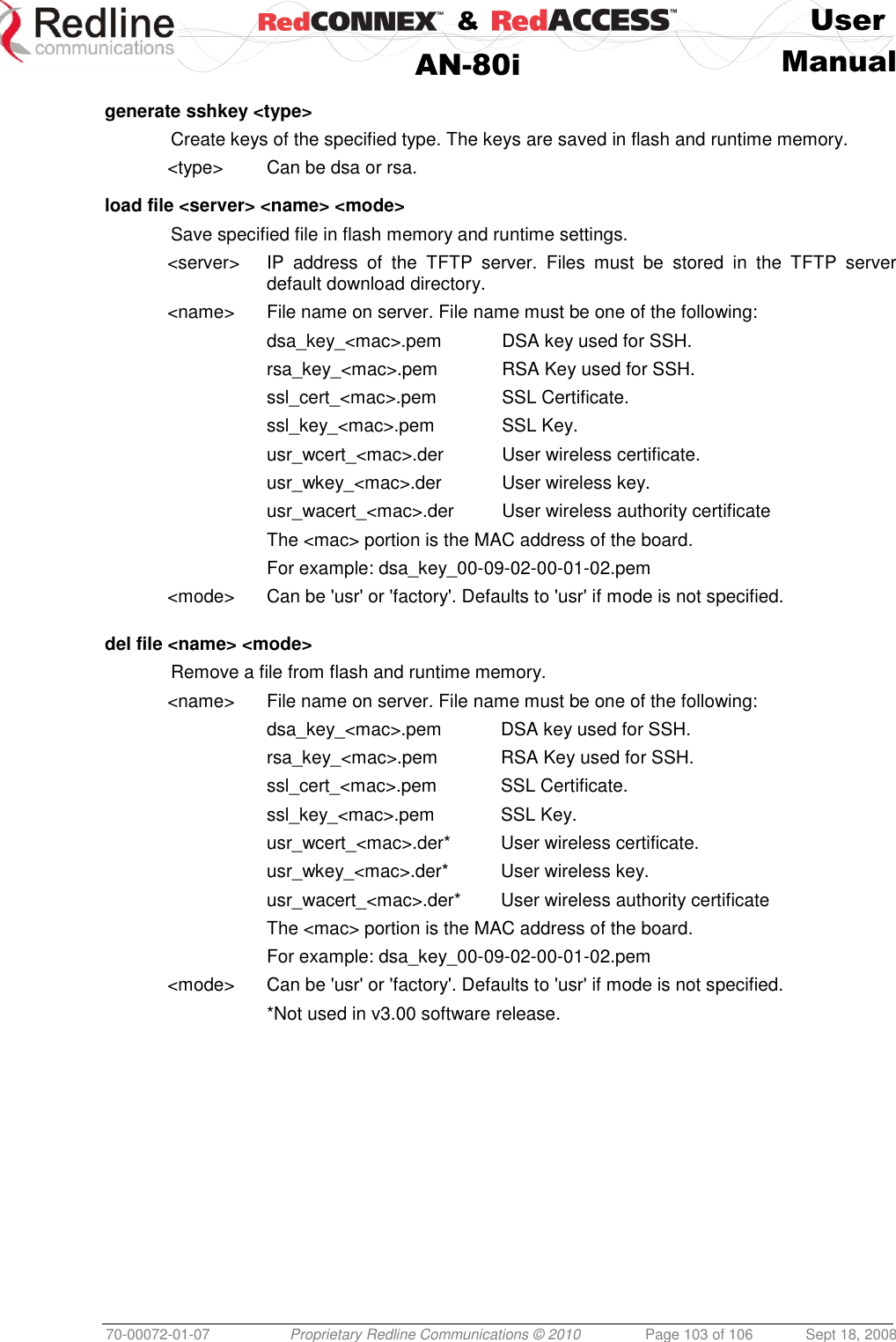    &amp;  User  AN-80i Manual  70-00072-01-07 Proprietary Redline Communications © 2010  Page 103 of 106  Sept 18, 2008  generate sshkey &lt;type&gt;   Create keys of the specified type. The keys are saved in flash and runtime memory. &lt;type&gt;  Can be dsa or rsa.  load file &lt;server&gt; &lt;name&gt; &lt;mode&gt;   Save specified file in flash memory and runtime settings. &lt;server&gt;  IP  address  of  the  TFTP  server.  Files  must  be  stored  in  the  TFTP  server default download directory. &lt;name&gt;  File name on server. File name must be one of the following: dsa_key_&lt;mac&gt;.pem  DSA key used for SSH. rsa_key_&lt;mac&gt;.pem  RSA Key used for SSH. ssl_cert_&lt;mac&gt;.pem  SSL Certificate. ssl_key_&lt;mac&gt;.pem  SSL Key. usr_wcert_&lt;mac&gt;.der  User wireless certificate. usr_wkey_&lt;mac&gt;.der  User wireless key. usr_wacert_&lt;mac&gt;.der  User wireless authority certificate The &lt;mac&gt; portion is the MAC address of the board. For example: dsa_key_00-09-02-00-01-02.pem &lt;mode&gt;  Can be &apos;usr&apos; or &apos;factory&apos;. Defaults to &apos;usr&apos; if mode is not specified.   del file &lt;name&gt; &lt;mode&gt;    Remove a file from flash and runtime memory. &lt;name&gt;  File name on server. File name must be one of the following: dsa_key_&lt;mac&gt;.pem  DSA key used for SSH. rsa_key_&lt;mac&gt;.pem  RSA Key used for SSH. ssl_cert_&lt;mac&gt;.pem  SSL Certificate. ssl_key_&lt;mac&gt;.pem  SSL Key. usr_wcert_&lt;mac&gt;.der*  User wireless certificate. usr_wkey_&lt;mac&gt;.der*  User wireless key. usr_wacert_&lt;mac&gt;.der*  User wireless authority certificate The &lt;mac&gt; portion is the MAC address of the board. For example: dsa_key_00-09-02-00-01-02.pem &lt;mode&gt;  Can be &apos;usr&apos; or &apos;factory&apos;. Defaults to &apos;usr&apos; if mode is not specified.   *Not used in v3.00 software release.  