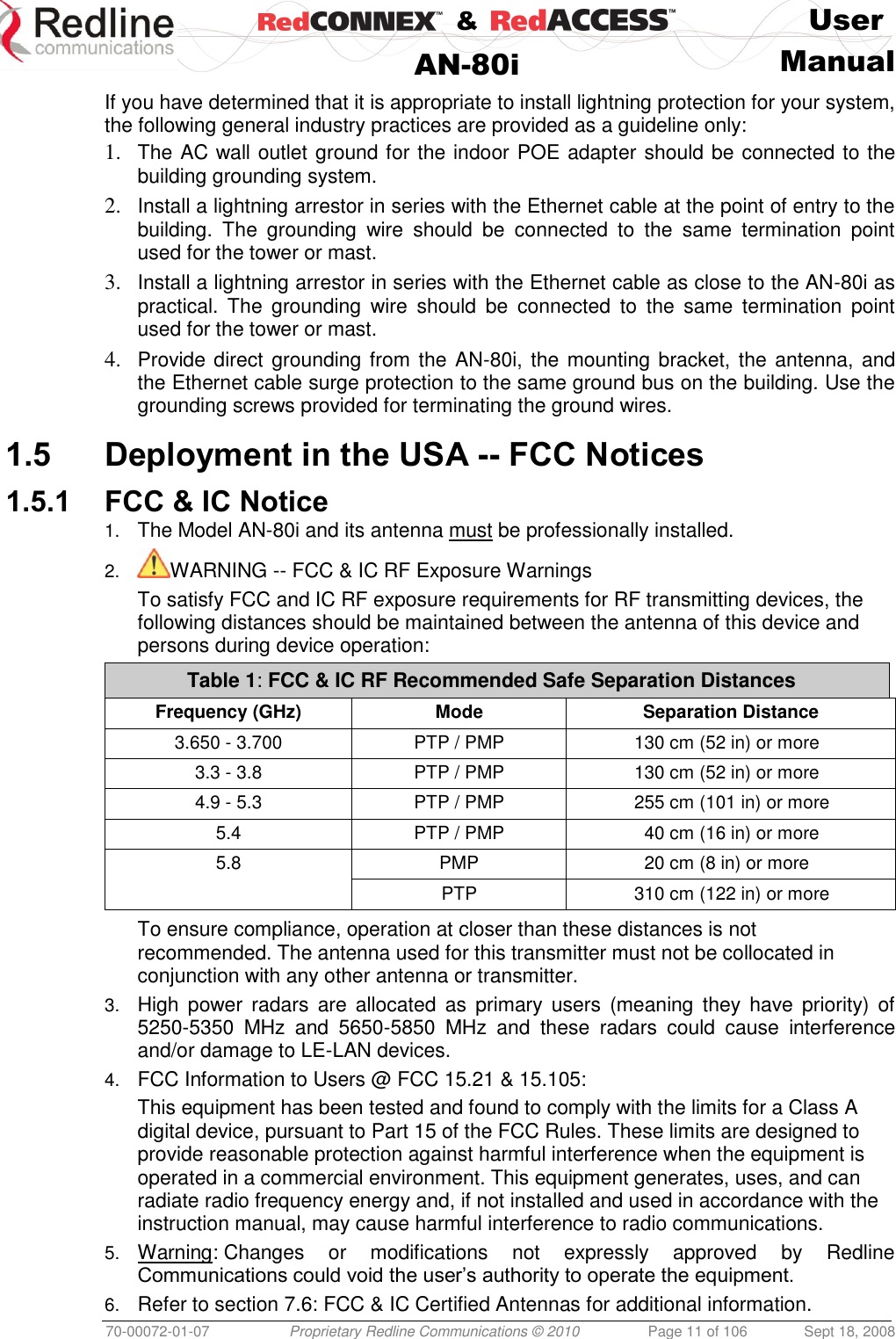    &amp;  User  AN-80i Manual  70-00072-01-07 Proprietary Redline Communications © 2010  Page 11 of 106  Sept 18, 2008 If you have determined that it is appropriate to install lightning protection for your system, the following general industry practices are provided as a guideline only: 1. The AC wall outlet ground for the indoor POE adapter should be connected to the building grounding system. 2. Install a lightning arrestor in series with the Ethernet cable at the point of entry to the building.  The  grounding  wire  should  be  connected  to  the  same  termination  point used for the tower or mast. 3. Install a lightning arrestor in series with the Ethernet cable as close to the AN-80i as practical.  The  grounding  wire  should  be  connected  to  the  same  termination  point used for the tower or mast. 4. Provide direct grounding from the AN-80i, the mounting bracket, the antenna, and the Ethernet cable surge protection to the same ground bus on the building. Use the grounding screws provided for terminating the ground wires.  1.5 Deployment in the USA -- FCC Notices 1.5.1 FCC &amp; IC Notice 1. The Model AN-80i and its antenna must be professionally installed. 2. WARNING -- FCC &amp; IC RF Exposure Warnings To satisfy FCC and IC RF exposure requirements for RF transmitting devices, the following distances should be maintained between the antenna of this device and persons during device operation: Table 1: FCC &amp; IC RF Recommended Safe Separation Distances  Frequency (GHz) Mode Separation Distance 3.650 - 3.700 PTP / PMP 130 cm (52 in) or more 3.3 - 3.8 PTP / PMP 130 cm (52 in) or more 4.9 - 5.3 PTP / PMP 255 cm (101 in) or more 5.4 PTP / PMP 40 cm (16 in) or more 5.8 PMP 20 cm (8 in) or more  PTP 310 cm (122 in) or more  To ensure compliance, operation at closer than these distances is not recommended. The antenna used for this transmitter must not be collocated in conjunction with any other antenna or transmitter. 3. High  power  radars  are  allocated  as  primary  users  (meaning  they  have priority) of 5250-5350  MHz  and  5650-5850  MHz  and  these  radars  could  cause  interference and/or damage to LE-LAN devices. 4. FCC Information to Users @ FCC 15.21 &amp; 15.105: This equipment has been tested and found to comply with the limits for a Class A digital device, pursuant to Part 15 of the FCC Rules. These limits are designed to provide reasonable protection against harmful interference when the equipment is operated in a commercial environment. This equipment generates, uses, and can radiate radio frequency energy and, if not installed and used in accordance with the instruction manual, may cause harmful interference to radio communications. 5. Warning: Changes  or  modifications  not  expressly  approved  by  Redline Communications could void the user’s authority to operate the equipment. 6. Refer to section 7.6: FCC &amp; IC Certified Antennas for additional information. 