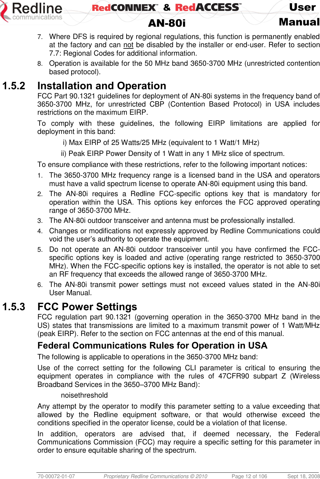    &amp;  User  AN-80i Manual  70-00072-01-07 Proprietary Redline Communications © 2010  Page 12 of 106  Sept 18, 2008 7. Where DFS is required by regional regulations, this function is permanently enabled at the factory and can not be disabled by the installer or end-user. Refer to section 7.7: Regional Codes for additional information. 8. Operation is available for the 50 MHz band 3650-3700 MHz (unrestricted contention based protocol). 1.5.2 Installation and Operation FCC Part 90.1321 guidelines for deployment of AN-80i systems in the frequency band of 3650-3700  MHz,  for  unrestricted  CBP  (Contention  Based  Protocol)  in  USA  includes restrictions on the maximum EIRP. To  comply  with  these  guidelines,  the  following  EIRP  limitations  are  applied  for deployment in this band:    i) Max EIRP of 25 Watts/25 MHz (equivalent to 1 Watt/1 MHz)   ii) Peak EIRP Power Density of 1 Watt in any 1 MHz slice of spectrum.  To ensure compliance with these restrictions, refer to the following important notices: 1. The 3650-3700 MHz frequency range is a licensed band in the USA and operators must have a valid spectrum license to operate AN-80i equipment using this band. 2. The  AN-80i  requires  a  Redline  FCC-specific  options  key  that  is  mandatory  for operation  within the  USA. This  options  key  enforces  the  FCC  approved  operating range of 3650-3700 MHz. 3. The AN-80i outdoor transceiver and antenna must be professionally installed. 4. Changes or modifications not expressly approved by Redline Communications could void the user’s authority to operate the equipment. 5. Do  not  operate  an  AN-80i  outdoor  transceiver  until  you  have confirmed  the  FCC-specific options  key is  loaded and active (operating range restricted to  3650-3700 MHz). When the FCC-specific options key is installed, the operator is not able to set an RF frequency that exceeds the allowed range of 3650-3700 MHz. 6. The  AN-80i  transmit  power  settings  must  not  exceed  values  stated  in  the  AN-80i User Manual. 1.5.3 FCC Power Settings FCC regulation  part  90.1321  (governing operation  in  the  3650-3700  MHz band in the US) states that transmissions are limited to a maximum transmit power of 1 Watt/MHz (peak EIRP). Refer to the section on FCC antennas at the end of this manual. Federal Communications Rules for Operation in USA The following is applicable to operations in the 3650-3700 MHz band: Use  of  the  correct  setting  for  the  following  CLI  parameter  is  critical  to  ensuring  the equipment  operates  in  compliance  with  the  rules  of  47CFR90  subpart  Z  (Wireless Broadband Services in the 3650–3700 MHz Band):   noisethreshold Any attempt by the operator to modify this parameter setting to a value exceeding that allowed  by  the  Redline  equipment  software,  or  that  would  otherwise  exceed  the conditions specified in the operator license, could be a violation of that license. In  addition,  operators  are  advised  that,  if  deemed  necessary,  the  Federal Communications Commission (FCC) may require a specific setting for this parameter in order to ensure equitable sharing of the spectrum. 