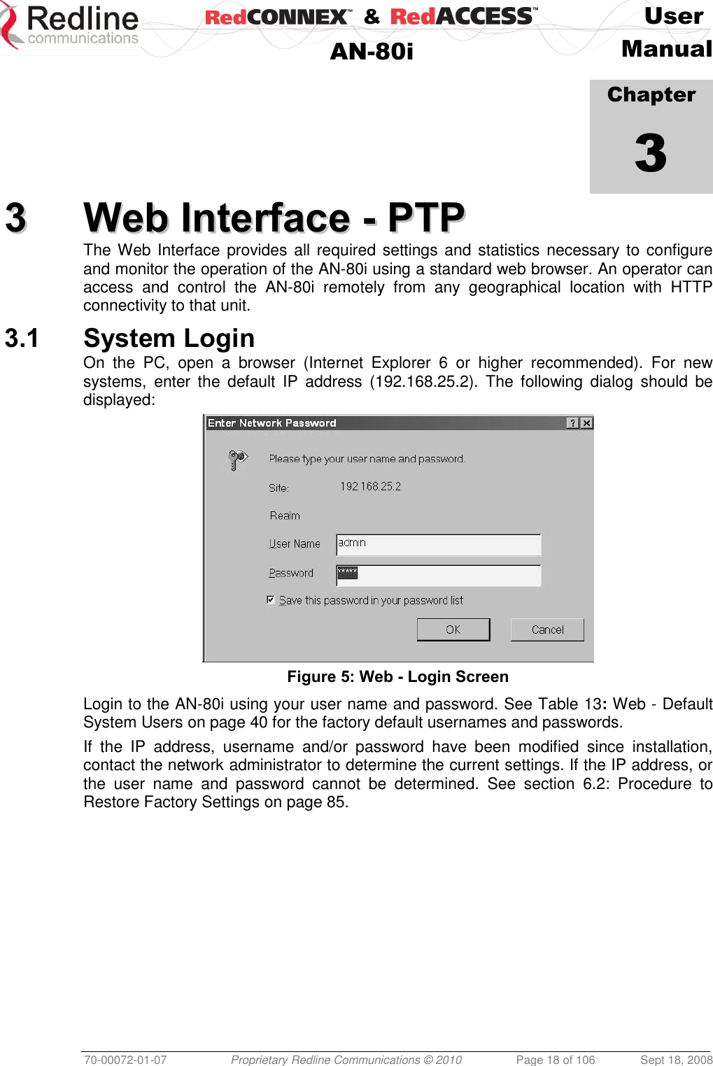    &amp;  User  AN-80i Manual  70-00072-01-07 Proprietary Redline Communications © 2010  Page 18 of 106  Sept 18, 2008            Chapter 3 33  WWeebb  IInntteerrffaaccee  --  PPTTPP  The Web Interface  provides all required  settings and statistics  necessary to configure and monitor the operation of the AN-80i using a standard web browser. An operator can access  and  control  the  AN-80i  remotely  from  any  geographical  location  with  HTTP connectivity to that unit. 3.1 System Login On  the  PC,  open  a  browser  (Internet  Explorer  6  or  higher  recommended).  For  new systems,  enter  the  default  IP  address  (192.168.25.2). The  following  dialog  should  be displayed:  Figure 5: Web - Login Screen Login to the AN-80i using your user name and password. See Table 13: Web - Default System Users on page 40 for the factory default usernames and passwords. If  the  IP  address,  username  and/or  password  have  been  modified  since  installation, contact the network administrator to determine the current settings. If the IP address, or the  user  name  and  password  cannot  be  determined.  See  section  6.2:  Procedure  to Restore Factory Settings on page 85. 
