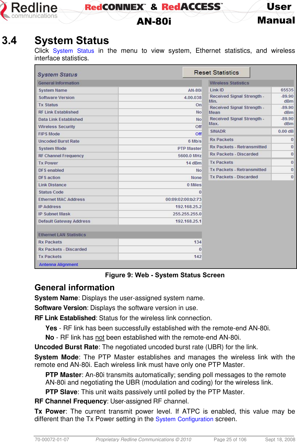    &amp;  User  AN-80i Manual  70-00072-01-07 Proprietary Redline Communications © 2010  Page 25 of 106  Sept 18, 2008  3.4 System Status Click  System Status in  the  menu  to  view  system,  Ethernet  statistics,  and  wireless interface statistics.  Figure 9: Web - System Status Screen General information System Name: Displays the user-assigned system name. Software Version: Displays the software version in use. RF Link Established: Status for the wireless link connection. Yes - RF link has been successfully established with the remote-end AN-80i. No - RF link has not been established with the remote-end AN-80i. Uncoded Burst Rate: The negotiated uncoded burst rate (UBR) for the link. System  Mode:  The  PTP  Master  establishes  and  manages  the  wireless  link  with  the remote end AN-80i. Each wireless link must have only one PTP Master. PTP Master: An-80i transmits automatically; sending poll messages to the remote AN-80i and negotiating the UBR (modulation and coding) for the wireless link. PTP Slave: This unit waits passively until polled by the PTP Master. RF Channel Frequency: User-assigned RF channel. Tx  Power: The  current  transmit  power  level.  If  ATPC  is  enabled,  this  value  may  be different than the Tx Power setting in the System Configuration screen. 