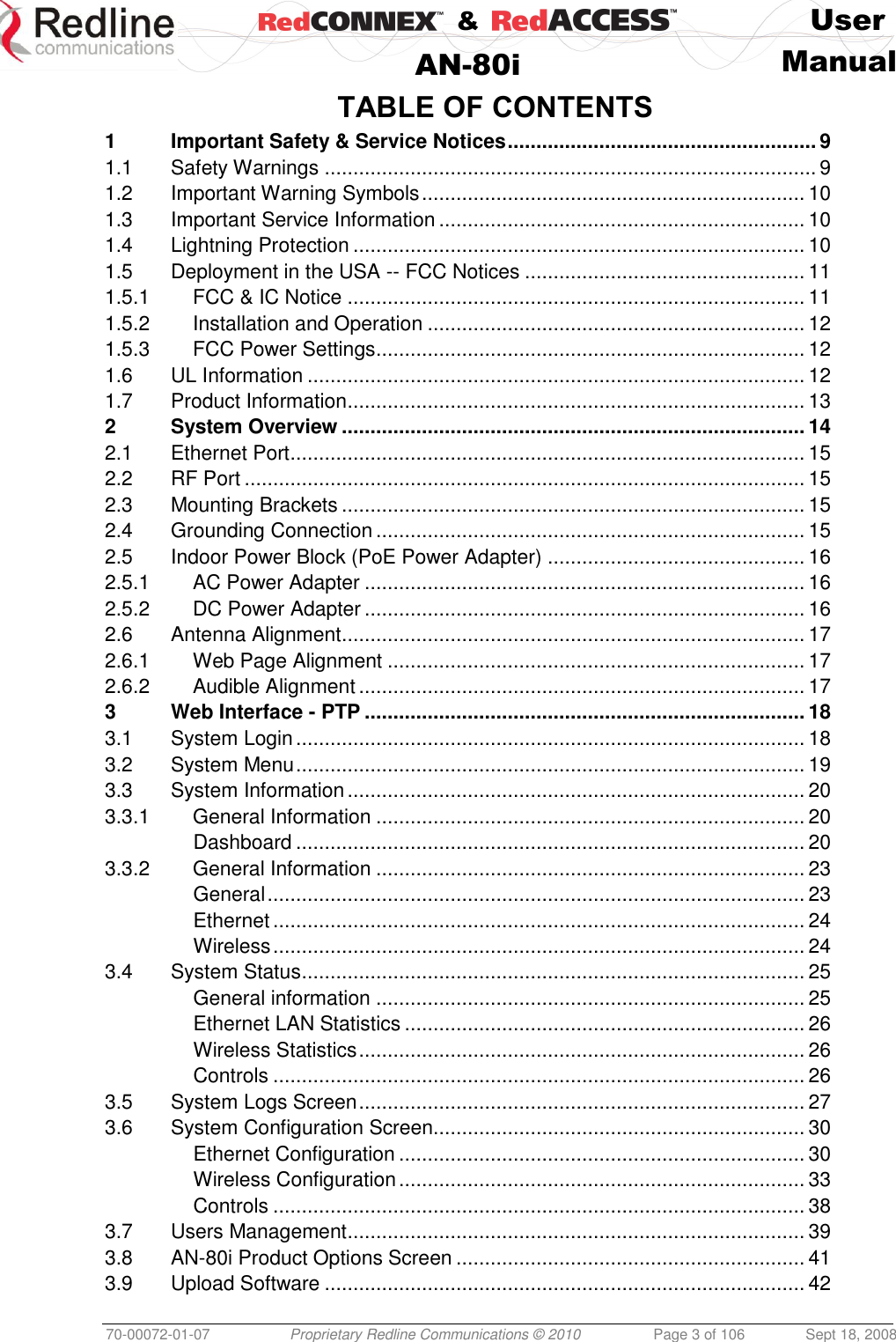    &amp;  User  AN-80i Manual  70-00072-01-07 Proprietary Redline Communications © 2010  Page 3 of 106  Sept 18, 2008 TABLE OF CONTENTS 1 Important Safety &amp; Service Notices ...................................................... 9 1.1 Safety Warnings ...................................................................................... 9 1.2 Important Warning Symbols ................................................................... 10 1.3 Important Service Information ................................................................ 10 1.4 Lightning Protection ............................................................................... 10 1.5 Deployment in the USA -- FCC Notices ................................................. 11 1.5.1 FCC &amp; IC Notice ................................................................................ 11 1.5.2 Installation and Operation .................................................................. 12 1.5.3 FCC Power Settings ........................................................................... 12 1.6 UL Information ....................................................................................... 12 1.7 Product Information ................................................................................ 13 2 System Overview ................................................................................. 14 2.1 Ethernet Port .......................................................................................... 15 2.2 RF Port .................................................................................................. 15 2.3 Mounting Brackets ................................................................................. 15 2.4 Grounding Connection ........................................................................... 15 2.5 Indoor Power Block (PoE Power Adapter) ............................................. 16 2.5.1 AC Power Adapter ............................................................................. 16 2.5.2 DC Power Adapter ............................................................................. 16 2.6 Antenna Alignment ................................................................................. 17 2.6.1 Web Page Alignment ......................................................................... 17 2.6.2 Audible Alignment .............................................................................. 17 3 Web Interface - PTP ............................................................................. 18 3.1 System Login ......................................................................................... 18 3.2 System Menu ......................................................................................... 19 3.3 System Information ................................................................................ 20 3.3.1 General Information ........................................................................... 20 Dashboard ......................................................................................... 20 3.3.2 General Information ........................................................................... 23 General .............................................................................................. 23 Ethernet ............................................................................................. 24 Wireless ............................................................................................. 24 3.4 System Status ........................................................................................ 25 General information ........................................................................... 25 Ethernet LAN Statistics ...................................................................... 26 Wireless Statistics .............................................................................. 26 Controls ............................................................................................. 26 3.5 System Logs Screen .............................................................................. 27 3.6 System Configuration Screen................................................................. 30 Ethernet Configuration ....................................................................... 30 Wireless Configuration ....................................................................... 33 Controls ............................................................................................. 38 3.7 Users Management ................................................................................ 39 3.8 AN-80i Product Options Screen ............................................................. 41 3.9 Upload Software .................................................................................... 42 