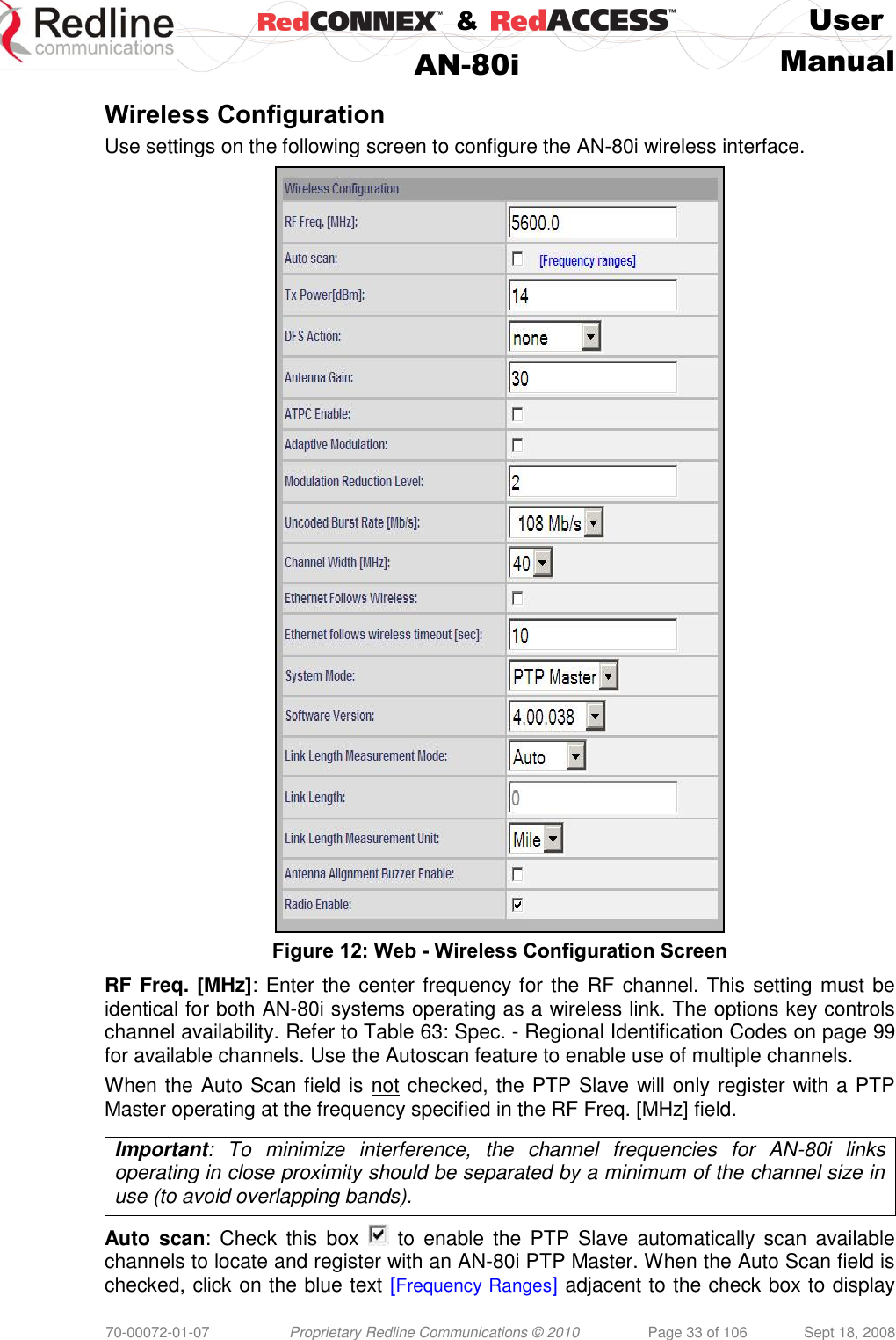    &amp;  User  AN-80i Manual  70-00072-01-07 Proprietary Redline Communications © 2010  Page 33 of 106  Sept 18, 2008  Wireless Configuration Use settings on the following screen to configure the AN-80i wireless interface.  Figure 12: Web - Wireless Configuration Screen RF Freq. [MHz]: Enter the center frequency for the RF channel. This setting must be identical for both AN-80i systems operating as a wireless link. The options key controls channel availability. Refer to Table 63: Spec. - Regional Identification Codes on page 99 for available channels. Use the Autoscan feature to enable use of multiple channels. When the Auto Scan field is not checked, the PTP Slave will only register with a PTP Master operating at the frequency specified in the RF Freq. [MHz] field.  Important:  To  minimize  interference,  the  channel  frequencies  for  AN-80i  links operating in close proximity should be separated by a minimum of the channel size in use (to avoid overlapping bands).  Auto  scan: Check  this  box    to  enable the  PTP  Slave automatically  scan  available channels to locate and register with an AN-80i PTP Master. When the Auto Scan field is checked, click on the blue text [Frequency Ranges] adjacent to the check box to display 
