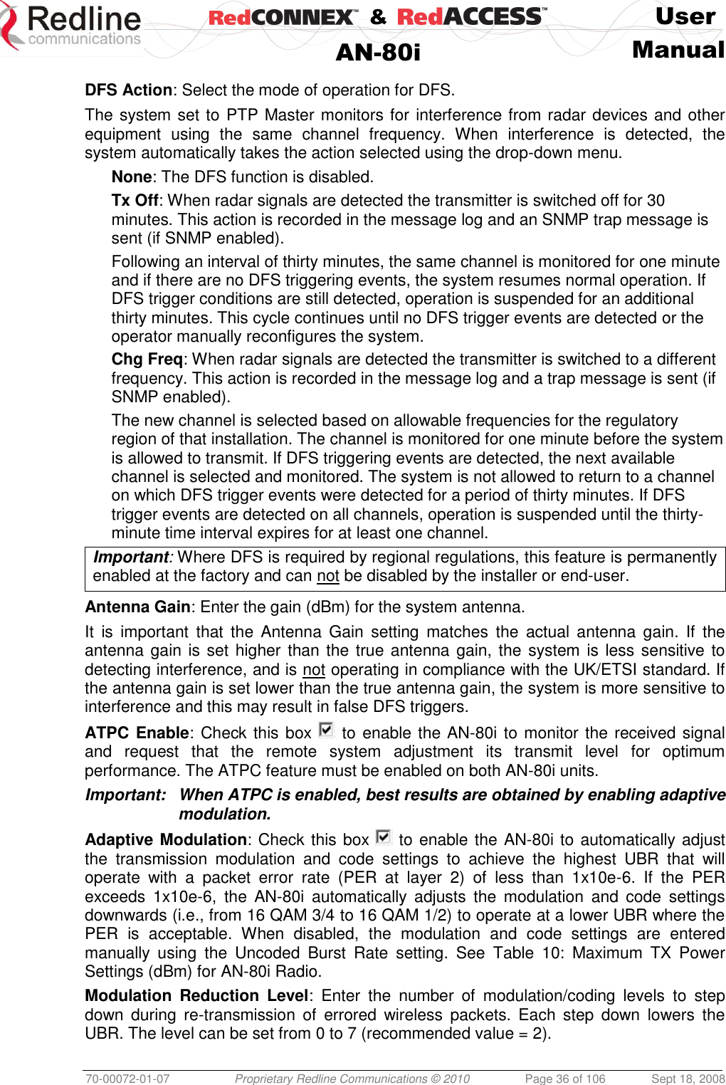    &amp;  User  AN-80i Manual  70-00072-01-07 Proprietary Redline Communications © 2010  Page 36 of 106  Sept 18, 2008  DFS Action: Select the mode of operation for DFS. The system set to PTP Master monitors for interference from radar devices and other equipment  using  the  same  channel  frequency.  When  interference  is  detected,  the system automatically takes the action selected using the drop-down menu. None: The DFS function is disabled. Tx Off: When radar signals are detected the transmitter is switched off for 30 minutes. This action is recorded in the message log and an SNMP trap message is sent (if SNMP enabled). Following an interval of thirty minutes, the same channel is monitored for one minute and if there are no DFS triggering events, the system resumes normal operation. If DFS trigger conditions are still detected, operation is suspended for an additional thirty minutes. This cycle continues until no DFS trigger events are detected or the operator manually reconfigures the system. Chg Freq: When radar signals are detected the transmitter is switched to a different frequency. This action is recorded in the message log and a trap message is sent (if SNMP enabled). The new channel is selected based on allowable frequencies for the regulatory region of that installation. The channel is monitored for one minute before the system is allowed to transmit. If DFS triggering events are detected, the next available channel is selected and monitored. The system is not allowed to return to a channel on which DFS trigger events were detected for a period of thirty minutes. If DFS trigger events are detected on all channels, operation is suspended until the thirty-minute time interval expires for at least one channel. Important: Where DFS is required by regional regulations, this feature is permanently enabled at the factory and can not be disabled by the installer or end-user.  Antenna Gain: Enter the gain (dBm) for the system antenna.  It  is  important  that  the  Antenna  Gain  setting  matches  the  actual  antenna  gain.  If  the antenna gain  is set higher than the true antenna gain, the system is less sensitive to detecting interference, and is not operating in compliance with the UK/ETSI standard. If the antenna gain is set lower than the true antenna gain, the system is more sensitive to interference and this may result in false DFS triggers. ATPC Enable: Check this box   to enable the AN-80i to monitor the received signal and  request  that  the  remote  system  adjustment  its  transmit  level  for  optimum performance. The ATPC feature must be enabled on both AN-80i units. Important:  When ATPC is enabled, best results are obtained by enabling adaptive modulation. Adaptive Modulation: Check this box   to enable the AN-80i to automatically adjust the  transmission  modulation  and  code  settings  to  achieve  the  highest  UBR  that  will operate  with  a  packet  error  rate  (PER  at  layer  2)  of  less  than  1x10e-6.  If  the  PER exceeds  1x10e-6,  the  AN-80i  automatically  adjusts  the  modulation  and  code  settings downwards (i.e., from 16 QAM 3/4 to 16 QAM 1/2) to operate at a lower UBR where the PER  is  acceptable.  When  disabled,  the  modulation  and  code  settings  are  entered manually  using  the  Uncoded  Burst  Rate  setting.  See  Table  10:  Maximum  TX  Power Settings (dBm) for AN-80i Radio. Modulation  Reduction  Level:  Enter  the  number  of  modulation/coding  levels  to  step down  during  re-transmission  of  errored  wireless  packets.  Each  step  down  lowers  the UBR. The level can be set from 0 to 7 (recommended value = 2). 