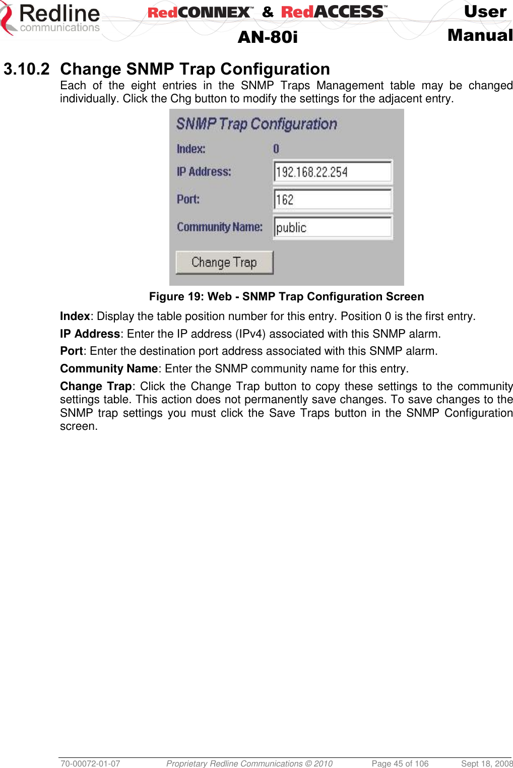    &amp;  User  AN-80i Manual  70-00072-01-07 Proprietary Redline Communications © 2010  Page 45 of 106  Sept 18, 2008  3.10.2 Change SNMP Trap Configuration Each  of  the  eight  entries  in  the  SNMP  Traps  Management  table  may  be  changed individually. Click the Chg button to modify the settings for the adjacent entry.  Figure 19: Web - SNMP Trap Configuration Screen  Index: Display the table position number for this entry. Position 0 is the first entry. IP Address: Enter the IP address (IPv4) associated with this SNMP alarm. Port: Enter the destination port address associated with this SNMP alarm. Community Name: Enter the SNMP community name for this entry. Change Trap: Click the Change Trap button to copy these settings to the community settings table. This action does not permanently save changes. To save changes to the SNMP trap settings  you must click the Save Traps button in the SNMP Configuration screen. 