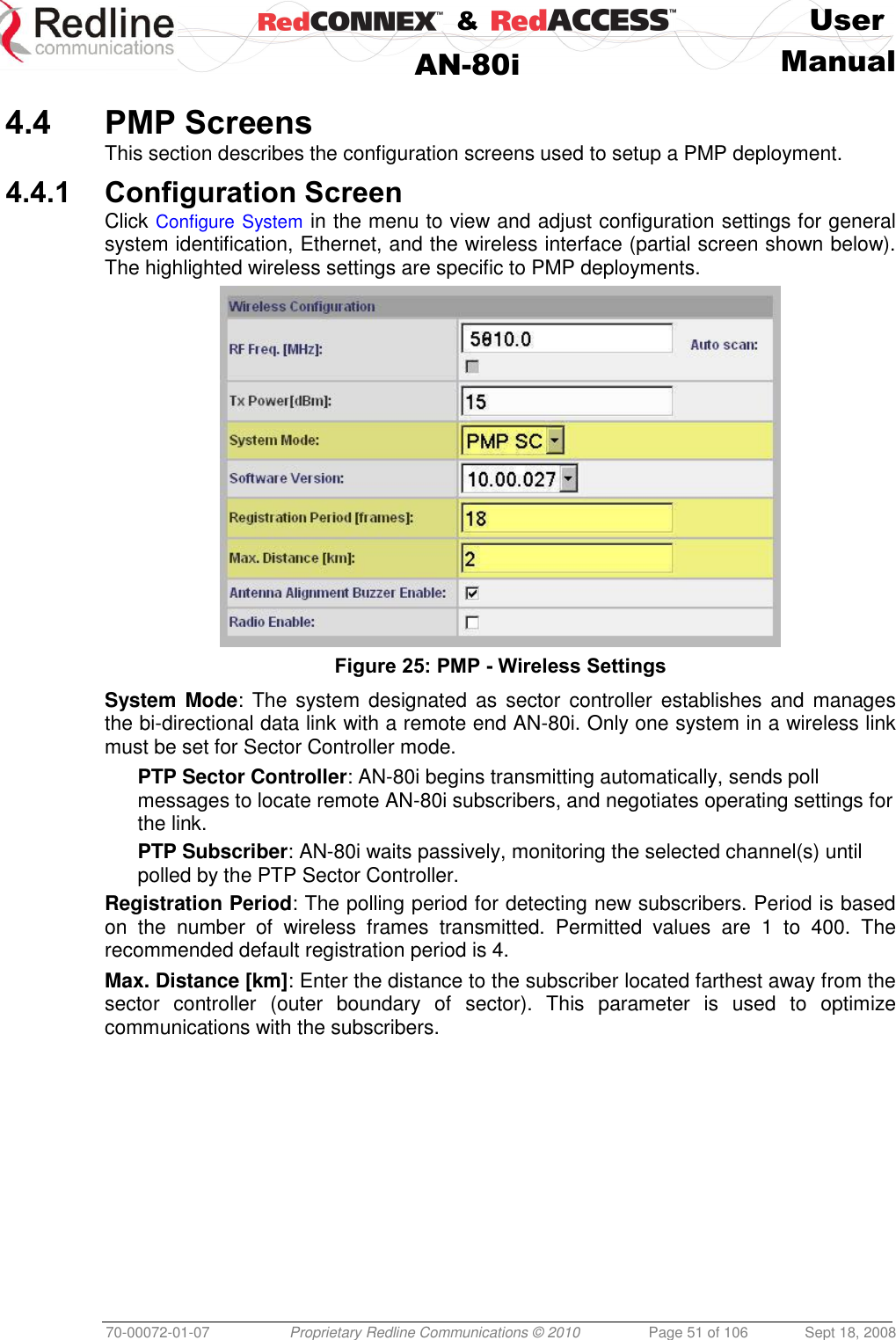    &amp;  User  AN-80i Manual  70-00072-01-07 Proprietary Redline Communications © 2010  Page 51 of 106  Sept 18, 2008  4.4 PMP Screens This section describes the configuration screens used to setup a PMP deployment. 4.4.1 Configuration Screen Click Configure System in the menu to view and adjust configuration settings for general system identification, Ethernet, and the wireless interface (partial screen shown below). The highlighted wireless settings are specific to PMP deployments.  Figure 25: PMP - Wireless Settings System Mode: The  system  designated as sector  controller establishes and manages the bi-directional data link with a remote end AN-80i. Only one system in a wireless link must be set for Sector Controller mode. PTP Sector Controller: AN-80i begins transmitting automatically, sends poll messages to locate remote AN-80i subscribers, and negotiates operating settings for the link. PTP Subscriber: AN-80i waits passively, monitoring the selected channel(s) until polled by the PTP Sector Controller. Registration Period: The polling period for detecting new subscribers. Period is based on  the  number  of  wireless  frames  transmitted.  Permitted  values  are  1  to  400.  The recommended default registration period is 4. Max. Distance [km]: Enter the distance to the subscriber located farthest away from the sector  controller  (outer  boundary  of  sector).  This  parameter  is  used  to  optimize communications with the subscribers. 